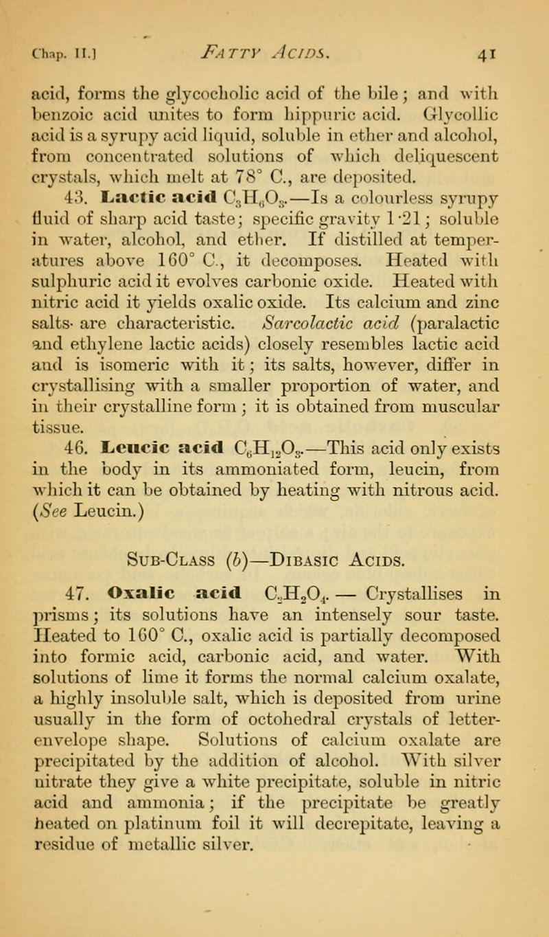 acid, forms the glycocholic acid of the bile; and with benzoic acid luiites to form Ijippuric acid. Glycollic acid is a syrupy acid liquid, soluble in ether and alcohol, from concentrated solutions of which deliquescent crystals, which uiclt at 78° C, are deposited. 43. L.aclic acid C-jHuO,...—Is a colourless syrupy (luid of sharp acid taste; .specific gravity 1-21; soluble in water, alcohol, and etlier. If distilled at temper- atures above 160° C, it decomposes. Heated with sulphuric acid it evolves carbonic oxide. Heated with nitric acid it j-ields oxalic oxide. Its calcium and zinc salts- are characteristic. Sarcolactic acid (paralactic and ethylene lactic acids) closely resembles lactic acid and is isomeric with it; its salts, however, differ in crystallising with a smaller proportion of water, and in their crystalline form ; it is obtained from muscular tissue. 46, Licucic acid Q^^.f).^.—This acid only exists in the body in its ammoniated form, leucin, from wjiich it can be obtained by heating with nitrous acid. [See Leucin.) Sub-Class {h)—Dibasic Acids. 47. Oxalic acid C^HjOj. — Crystallises in pnsms; its solutions have an intensely sour taste. Heated to 160° C, oxalic acid is partially decomposed into formic acid, carbonic acid, and water. With solutions of lime it forms the normal calcium oxalate, a highly insoluble salt, which is deposited from urine usually in the form of octohedral crystals of letter- envelope shape. Solutions of calcium oxalate are precipitated by the addition of alcohol. With silver uitrate they give a white precipitate, soluble in nitric acid and ammonia; if the precipitate be greatly lieated on platinum foil it will decrepitate, leaving a residue of inctallic silver.