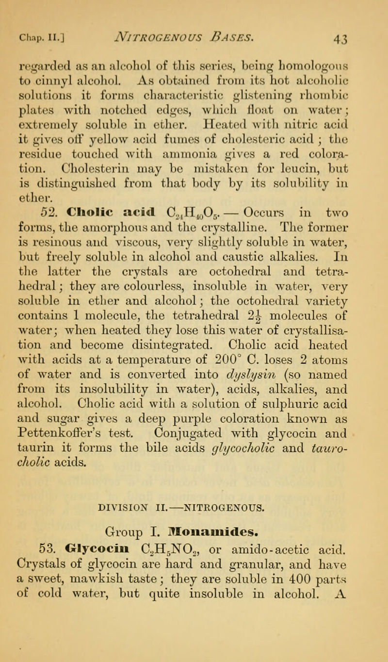 rt'garded a.s an alcohol of this series, being liomologons to cinnyl alcohol. As obtained from its hot alcoholic solutions it forms characteristic glistening rhombic plates with notched edges, which float on water; extremely soluble in ether. Heated with nitric acid it gives oif yellow acid fumes of cholesteric acid ; the residue touched with annnonia gives a red colora- tion. Cholcsterin may be mistaken for leucin, but is distinguished from that body by its solubility in ether. 52. Cliolic acid Co,H,y05. — Occurs in two forms, the amorphous and the crystalline. The former is resinous and viscous, very slightly soluble in water, but freely soluble in alcohol and caustic alkalies. In the latter the crystals are octohedral and tetra- hedral; they are colourless, insoluble in water, very soluble in ether and alcohol; the octohedral variety contains 1 molecule, the tetrahedral 2^ molecules of water; when heated they lose this water of crystallisa- tion and become disintegrated. Cholic acid heated with acids at a temperature of 200° C. loses 2 atoms of water and is converted into dyslysin (so named from its insolubility in water), acids, alkalies, and ^dcohol. Cholic acid with a solution of sulphuric acid and sugar gives a deep purple coloration known as Pettenkoffer's test. Conjugated with glycocin and taurin it forms the bile acids glycocholic and tauro- cholic acids. DIVISION II. NITROGENOUS. Group I. Moiiaiiiides. 53. Olycocin C^H^NOo, or amido-acetic acid. Crystals of glycocin are hard and granular, and have a sweet, mawkish taste; they are soluble in 400 parts of cold water, but quite insoluble in alcohol. A