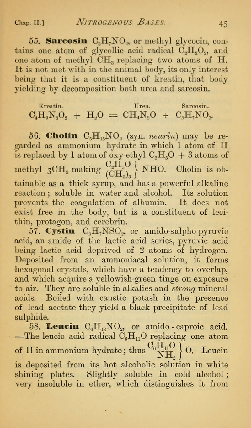 55. Sarcosiii CgH-NO.,, or nietliyl glycociu, con- tains one atom of glycollic acid radical CjHjOv, and one atom of methyl OH, replacing two atoms of II. It is not met with in the animal body, its only interest being that it is a constituent of kreatin, that body yielding by decomposition both urea and sarcosin. Kreatiu. Urea. Sarco.sin. C,HoN302 + H.O -= CH.N.O + CsHjNO^. bQ. Cholin C,-H,5N02 (syn. neurin) may be re- garded as ammonium hydrate in which 1 atom of H is replaced by 1 atom of oxy-ethyl C^HjO + 3 atoms of methyl 3CH3 making /prr'x \ ^H-O. Cholin is ob- tainable as a thick syrup, and has a powerful alkaline reaction; soluble in water and alcohol. Its solution prevents the coagulation of albumin. It does not exist free in the body, but is a constituent of leci- thin, protagon, and cerebrin. 57. Cysfiii CsH-NSOj, or amido-sulpho-pyruvic acid, an amide of the lactic acid series, pyruvic acid l)eing lactic acid deprived of 2 atoms of hydrogen. Deposited from an ammoniacal solution, it forms hexagonal crystals, which have a tendency to overlap, and whicli acquire a. yellowish-green tinge on exposure to air. They are soluble in alkalies and strong minei'al acids. Boiled with caustic potash in the presence of lead acetate they yield a black precipitate of lead sulphide. 58. Lieucin CgHigNOo, or amido - caproic acid. —The leucic acid radical CgHuO replacing one atom of H in ammonium hydrate; thus -vi-tt [■ 0. Leucin is deposited from its hot alcoholic solution in white shining plates. Slightly soluble in cold alcohol ; very insoluble in ether, which distinguishes it from