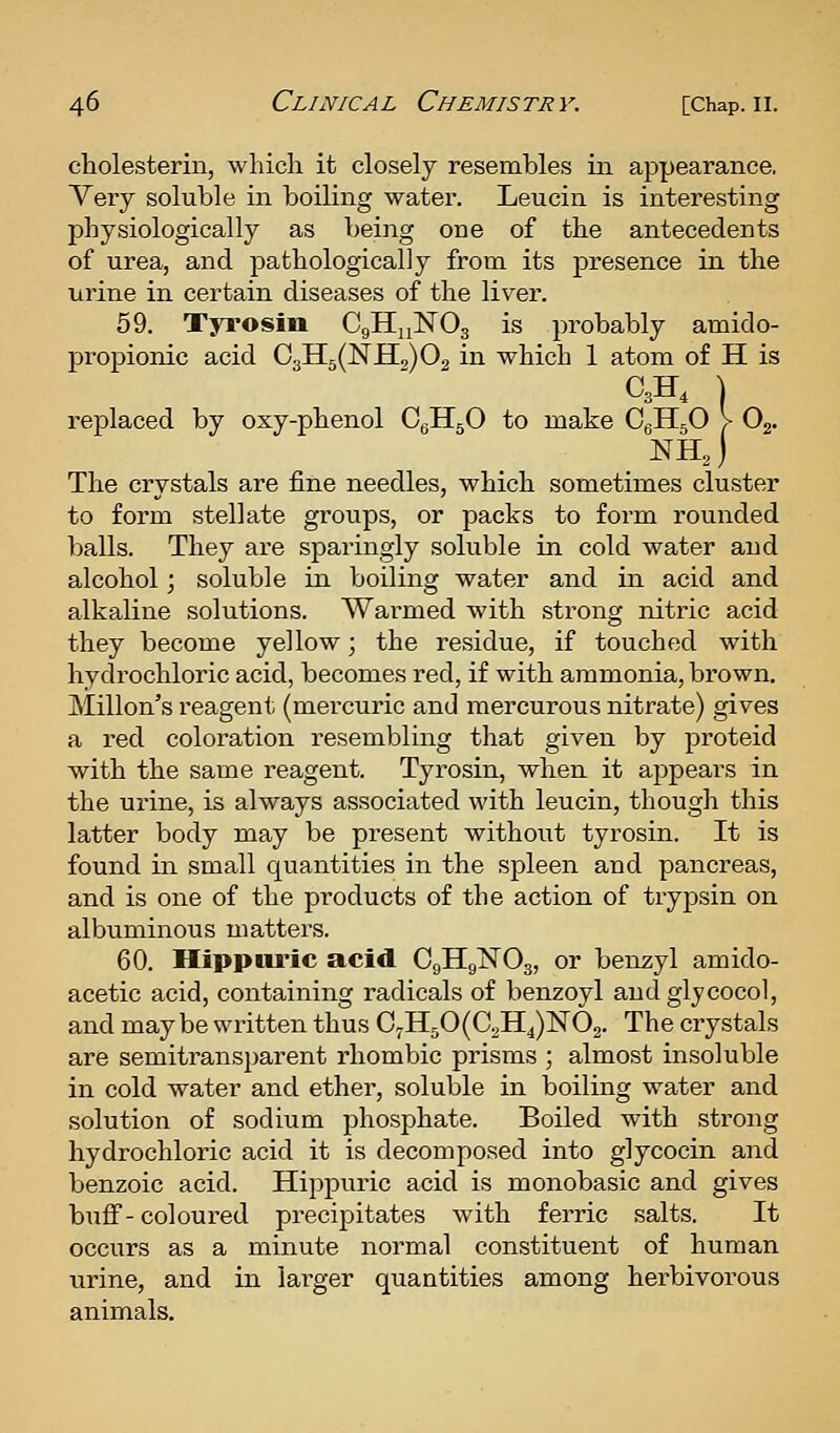 cliolesterin, which it closely resembles in appearance, Yery soluble in boiling water. Leucin is interesting physiologically as being one of the antecedents of urea, and pathologically from its presence in the urine in certain diseases of the liver. 59. Tyi'osin CgHnNOg is probably amido- propionic acid Qi^^QS.^^Q^ in which 1 atom of H is C3H, I replaced by oxy-phenol CeHgO to make CgHjO V Oj. nhJ The crystals are fine needles, which sometimes cluster to form stellate groups, or packs to form rounded balls. They are sparingly soluble in cold water and alcohol; soluble in boiling water and in acid and alkaline solutions. War-med with strong nitric acid they become yellow; the residue, if touched with hydrochloric acid, becomes red, if with ammonia, brown. Millon's reagent (mercuric and mercurous nitrate) gives a red coloration resembling that given by proteid with the same reagent. Tyrosin, when it appears in the urine, is always associated with leucin, though this latter body may be present without tyrosin. It is found in small quantities in the spleen and pancreas, and is one of the products of the action of tryjDsin on albuminous matters. 60. Hippiu'ic acid CgHgNOg, or benzyl amido- acetic acid, containing radicals of benzoyl and glycocol, and may be written thus 0^1150(0^114)^03. The crystals are semitransparent rhombic prisms ; almost insoluble in cold water and ether, soluble in boiling water and solution of sodium phosphate. Boiled with strong hydrochloric acid it is decomposed into glycocin and benzoic acid. Hippuric acid is monobasic and gives buff-coloured precipitates with ferric salts. It occurs as a minute normal constituent of human urine, and in larger quantities among herbivorous animals.