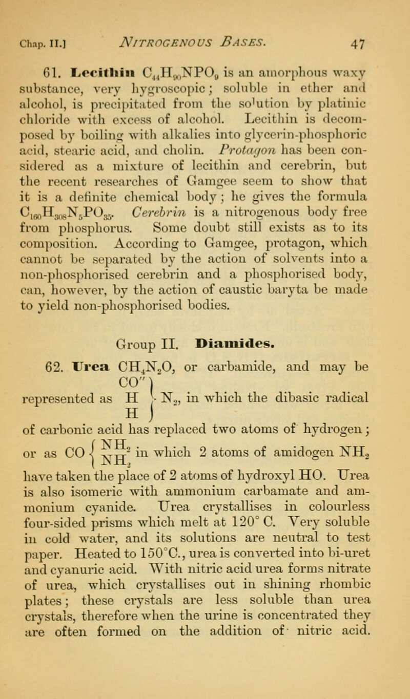 61. Liecifliin C^iITj^iNPOb is an amorphous waxy substance, very liysroscopic; soluble in ether and alcohol, is procipitattMl from the so'ution by platinic chloride with excess of alcohol. Lecithin is decom- posed by boiliniij with alkalies into glycerin-phosphoric acid, stearic acid, and cholin. Frotm/on has been con- sidered as a mi.Kture of lecithin and cerebrin, but the recent researches of Gamgee seem to show that it is a definite chemical body; he gives the formula CuinH-ji^^NsPOs^. Cerebrin is a nitrogenous body free from phosphorus. Some doubt still exists as to its composition. According to Gaingee, protagon, which cannot be separated by the action of solvents into a non-phosphorised cerebrin and a phosphorised body, can, however, by the action of caustic baryta be made to yield non-phosphorised bodies. Group II. Diamides. 62. Urea CH^NoO, or carbamide, and may be CO)' represented as H J- N,, in which the dibasic radical H J of carbonic acid has replaced two atoms of hydrogen; or as CO s -ytt' ^ which 2 atoms of amidogen NHg have taken the place of 2 atoms of hydroxyl HO. Urea is also isomeric with ammonium carbamate and am- monium cyanide. Urea crystallises in colourless four-sided prisms which melt at 120° C. Very soluble in cold water, and its solutions are neutral to test paper. Heated to 150°C., urea is converted into bi-uret and cyanuric acid. With niti'ic acid urea forms nitrate of urea, which crystallises out in shining rhombic plates; these crystals are less soluble than urea crystals, therefore when the urine is concentrated they are often formed on the addition of nitric acid.