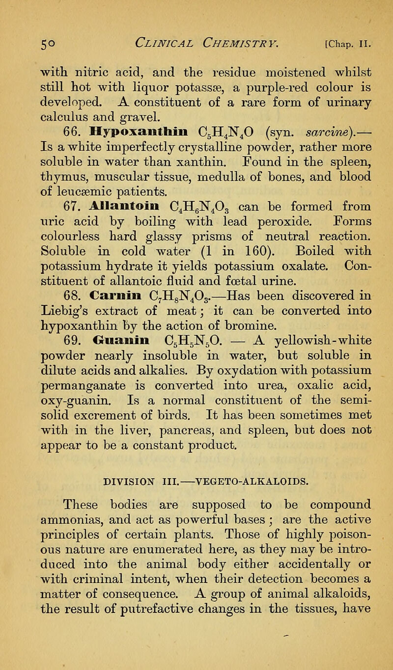 with nitric acid, and the residue moistened whilst still hot with liquor potassse, a purple-red colour is developed. A constituent of a rare form of urinary calculus and gravel. %%. Hypoxanthin C5H4N4O (syn. sarcine).— Is a white imperfectly crystalline powder, rather more soluble in water than xanthin. Found in the spleen, thymus, muscular tissue, medulla of bones, and blood of leuceemic patients. 67. Allantoin €4116^403 can be formed from uric acid by boiling with lead peroxide. Forms colourless hard glassy prisms of neutral reaction. Soluble in cold water (1 in 160). Boiled with potassium hydrate it yields potassium oxalate. Con- stituent of allantoic fluid and foetal urine. 68. Carnin C7HgN403.—Has been discovered in Liebig's extract of meat; it can be converted into hypoxanthin by the action of bromine. 69. Ouanin CgHslSrsO. — A yellowish-white powder nearly insoluble in water, but sokible in dilute acids and alkalies. By oxydation with potassium permanganate is converted into urea, oxalic acid, oxy-guanin. Is a normal constituent of the semi- solid excrement of birds. It has been sometimes met with in the liver, pancreas, and spleen, but does not appear to be a constant product. DIVISION III. VEGETO-ALKALOIDS. These bodies are supposed to be compound ammonias, and act as powerful bases ; are the active principles of certain plants. Those of highly poison- ous nature are enumerated here, as they may be intro- duced into the animal body either accidentally or with criminal intent, when their detection becomes a matter of consequence. A group of animal alkaloids, the result of putrefactive changes in the tissues, have