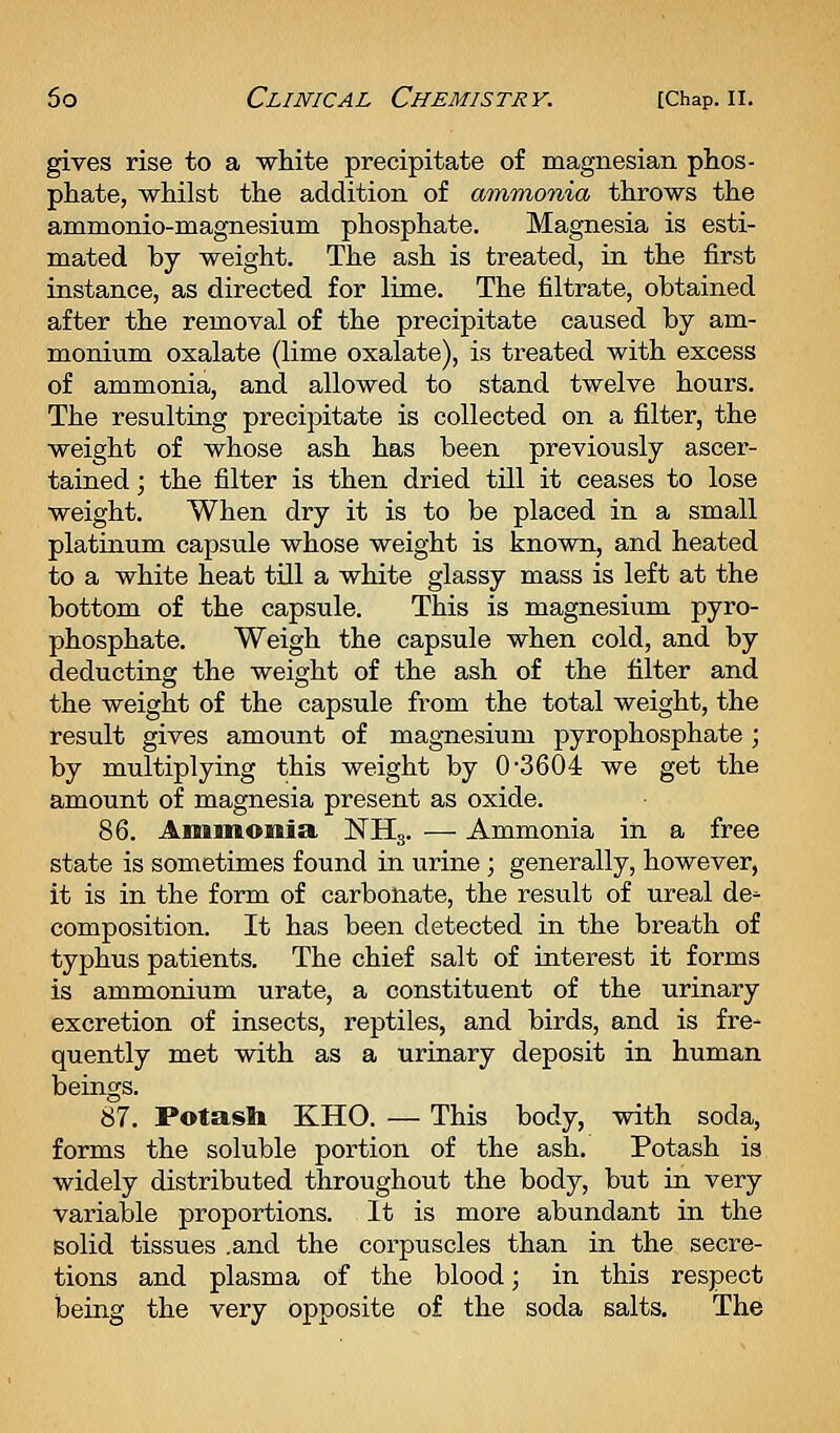 gives rise to a white precipitate of magnesian phos- phate, whilst the addition of ammonia throws the ammonio-magnesium phosphate. Magnesia is esti- mated by weight. The ash is treated, in the first instance, as directed for lime. The filtrate, obtained after the removal of the precipitate caused by am- monium oxalate (lime oxalate), is treated with excess of ammonia, and allowed to stand twelve hours. The resulting precipitate is collected on a filter, the weight of whose ash has been previously ascer- tained ; the filter is then dried till it ceases to lose weight. When dry it is to be placed in a small platinum capsule whose weight is known, and heated to a white heat till a white glassy mass is left at the bottom of the capsule. This is magnesium pyro- phosphate. Weigh the capsule when cold, and by deducting the weight of the ash of the filter and the weight of the capsule from the total weight, the result gives amount of magnesium pyrophosphate ; by multiplying this weight by 0-3604 we get the amount of magnesia present as oxide. 86. Ammonia NHg. — Ammonia in a free state is sometimes found in urine; generally, however, it is in the form of carbonate, the result of ureal de^ composition. It has been detected in the breath of typhus patients. The chief salt of interest it forms is ammonium urate, a constituent of the urinary excretion of insects, reptiles, and birds, and is fre- quently met with as a urinary deposit in human beings. 87. Potash KHO. — This body, with soda, forms the soluble portion of the ash. Potash is widely distributed throughout the body, but in very variable proportions. It is more abundant in the solid tissues .and the corpuscles than in the secre- tions and plasma of the blood; in this respect being the very opposite of the soda salts. The