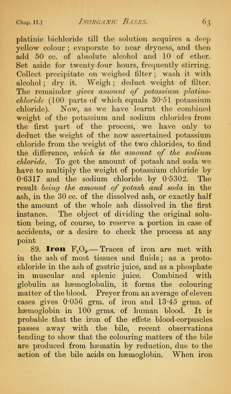 platinic liichloride till tlio solution acquires a tlcep yellow colour ; evaporate to luiar dryness, and then add 50 cc. of absolute alcohol and 10 of ether. Set aside for twenty-four hours, frequently stirring. Collect precipitate on weighed filter; wash it with alcohol; dry it. Weigh; deduct weight of filter. The remainder gives amount of potassium platino- chloridc (100 parts of which equals 30/)l potassium chloride). Now, as we have learnt the combined weight of the potassium and sodium chlorides from the first y)art of the process, we have only to deduct the Aveight of the now ascertained potassium chloride from the weight of the two chlorides, to find the difference, loJiich is the aniount of the sodium chloride. To get the amount of potash and soda we have to multiply the weight of potassium chloride by 0-6317 and the sodium chloride by 0-5302. The result being the amount of potash and soda in the ash, in the 30 cc. of the dissolved ash, or exactly half the amount of the whole ash dissolved in the first instance. The object of dividing the original solu- tion being, of course, to reserve a portion in case of accidents, or a desire to check the process at any point 89. Iron FoOj.— Traces of iron are met with in the ash of most tissues and fluids; as a proto- chloride in the ash of gastric juice, and as a phosphate in muscular and splenic juice. Combined with globulin as htemoglobulin, it forms the colouring matter of the blood. Preyer from an average of eleven cases gives 0-056 grm. of iron and 13-45 grms. of haemoglobin in 100 grms. of human blood. It is probable that the iron of the eftete blood-corpuscles passes away with the bile, recent observations tending to show that the coloui-ing matters of the bile are produced from hoeniatin by reduction, due to the action of the bile acids on haemoglobin. When iron