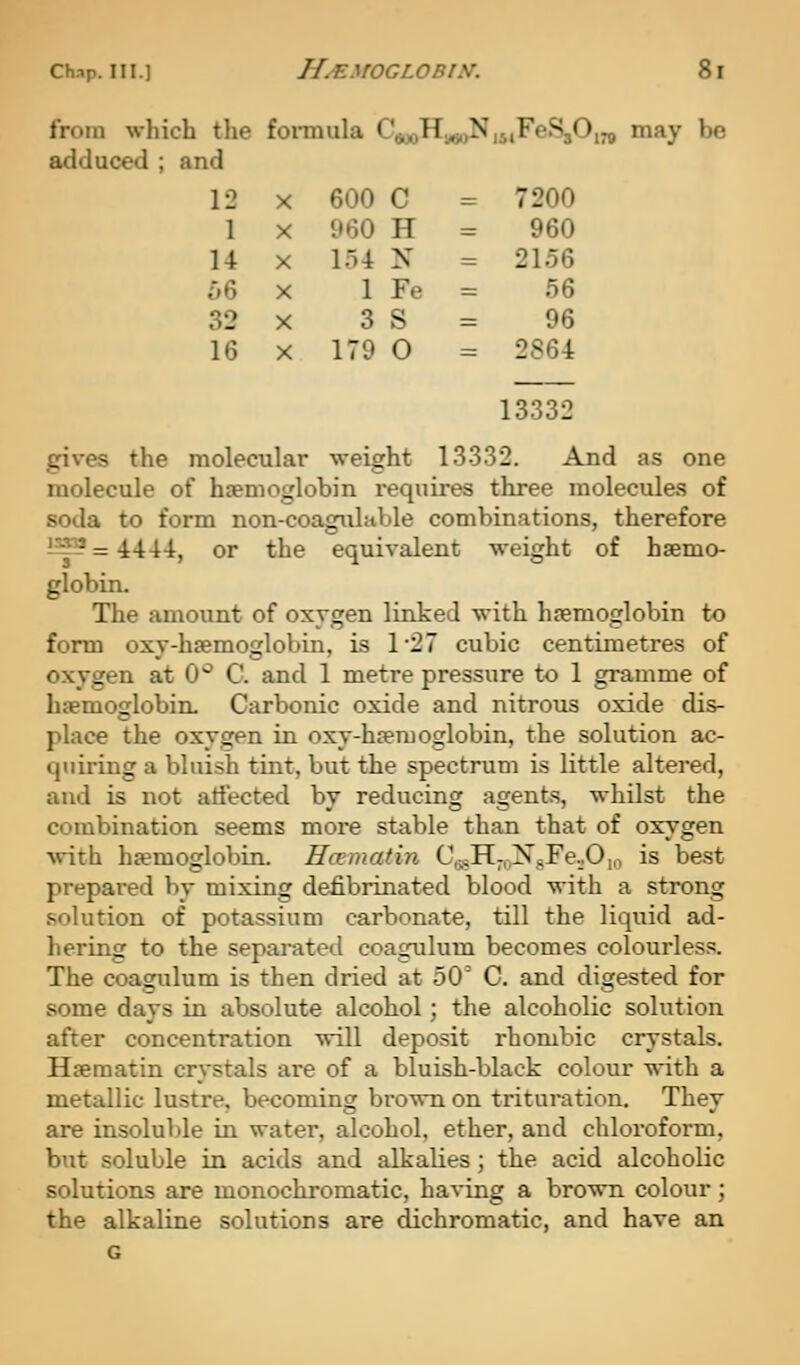 from which the fonnula CaooHagoN, MFeS,( adduced ; and 12 X 600 C = 7200 1 X 960 H = 960 14 X l.n N = 2156 56 X 1 Fe = 56 32 X 3 S = 96 16 X 179 0 = 2864 may be 13332 gives the molecular weight 13332. And as one molecule of htenioglobin requires three molecules of soda to form non-coagiilable combinations, therefore ^^^=4444, or the equivalent weight of haemo- globin. The amount of oxygen linked with hsemoglobin to form oxy-haemoglobin, is 127 cubic centimetres of oxygen at 0'^ C. and 1 metre pressure to 1 gramme of haemoglobin. Carbonic oxide and nitrous oxide dis- place the oxygen in oxy-haemoglobin, the solution ac- quiring a bluish tint, but the spectrum is little altered, and is not atiected by reducing agents, whilst the combination seems more stable than that of oxygen with hemoglobin. Hcemafin C^,H-oNgFe.jO,„ is best prepared by mixing defibrinated blood with a strong solution of potassium carbonate, till the liquid ad- hering to the separated coagulum becomes colourless. The coagulum is then dried at 50' C. and digested for some days in absolute alcohol; the alcoholic solution after concentration will deposit rhombic crystals. Haematin crystals are of a bluish-black colour with a metallic lustre, becoming brown on trituration. They are insoluble in water, alcohol, ether, and chloroform, but soluble in acids and alkalies; the acid alcoholic solutions are monochromatic, having a brown colour; the alkaline solutions are dichromatic, and have an G