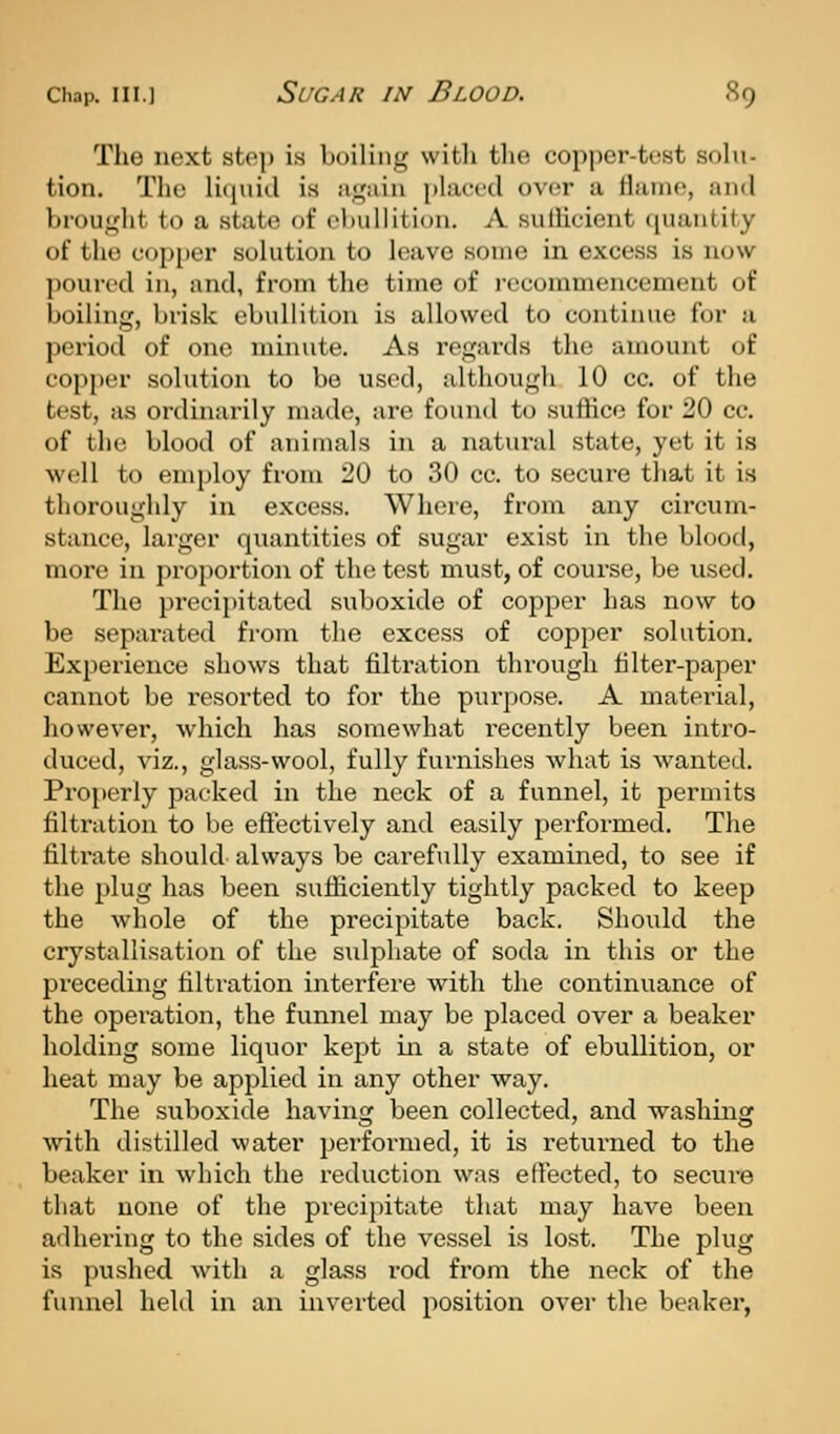 The next step is boiling with tlie copper-test solu- tion. The liquid is aguiu placed over a flame, and broufjfht to a state of ebullition. A suiHcient quantity of the cojjper solution to leave some in excess is now poured in, and, from the time of i-ecommencement of boiling, brisk ebullition is allowed to continue for a period of one minute. As regards the amount of copper solution to be used, although 10 cc. of the test, as ordinarily made, are found to suttice for 20 cc. of the blood of animals in a natural state, yet it is well to employ from 20 to 30 cc. to secure that it is thoroughly in excess. Where, from any circum- stance, larger quantities of sugar exist in the blood, more in proportion of the test must, of course, be used. The precipitated suboxide of copper has now to be separated fi'om the excess of copper solution. Experience shows that filti-ation through tilter-paper cannot be resorted to for the purpose. A material, however, which has somewhat recently been intro- duced, viz., glass-wool, fully furnishes what is wanted. Properly packed in the neck of a funnel, it permits filtration to be efiectively and easily performed. The filtrate should always be carefully examined, to see if the plug has been sufficiently tightly packed to keep the whole of the precipitate back. Should the crystallisation of the sulphate of soda in this or the preceding tiltration interfere with the continuance of the operation, the funnel may be placed over a beaker holding some liquor kept in a state of ebullition, or heat may be applied in any other way. The suboxide having been collected, and washing with distilled water performed, it is retui-ned to the beaker in which the reduction was etFected, to secure that none of the precipitate that may have been adhering to the sides of the vessel is lost. The plug is pushed with a glass I'od from the neck of the funnel held in an inverted position over the beaker,