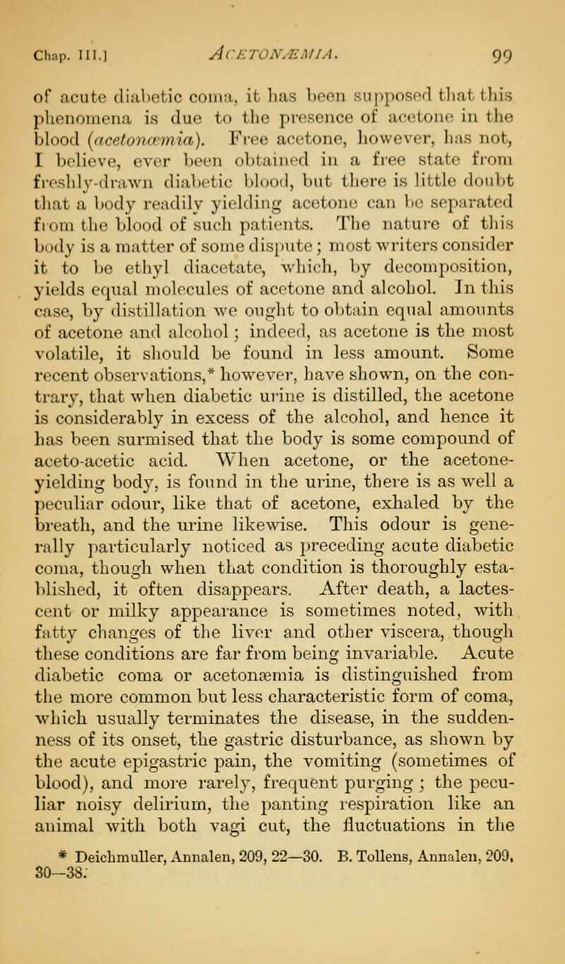 of acute clial)etic coma, it has been supposed that this phenomena is due to the presence of acetone in the blood (acetoncemia). Fi-ee acetone, however, has not, I believe, ever been obtained in a free state from fioshly-drawn diabetic blood, but there is little doubt that a body readily yielding acetone can be separated from the blood of such patients. The nature of this body is a matter of some dispute; most writers consider it to be ethyl diacetate, Avhich, by decomposition, yields equal molecules of acetone and alcohol. In this case, by distillation we ought to obtain equal amounts of acetone and alrohol; indeed, as acetone is the most volatile, it should be found in less amount. Some recent observations,* however, have shown, on the con- trary, that when diabetic uj-ine is distilled, the acetone is considerably in excess of the alcohol, and hence it has been surmised that the body is some compound of aceto-acetic acid. When acetone, or the acetone- yielding body, is found in the urine, there is as Avell a ])eculiar odour, like that of acetone, exhaled by the breath, and the urine likewise. This odour is gene- rally particularly noticed as preceding acute diabetic coma, though when that condition is thoroughly esta- blished, it often disappears. After death, a lactes- cent or milky appearance is sometimes noted, with fatty changes of the liver and otlier viscera, though these conditions are far from being invariable. Acute diabetic coma or acetontemia is distinguished from the more common but less characteristic form of coma, which usually tei-minates the disease, in the sudden- ness of its onset, the gastric disturbance, as shown by the acute epigastric pain, the vomiting (sometimes of blood), and more rarely, frequent purging ; the pecu- liar noisy delirium, the panting respiration like an animal with both vagi cut, the fluctuations in the * Deicbmuller, Annalen, 209, 22—30. B. Tollens, Annalen, 209, 30—38.