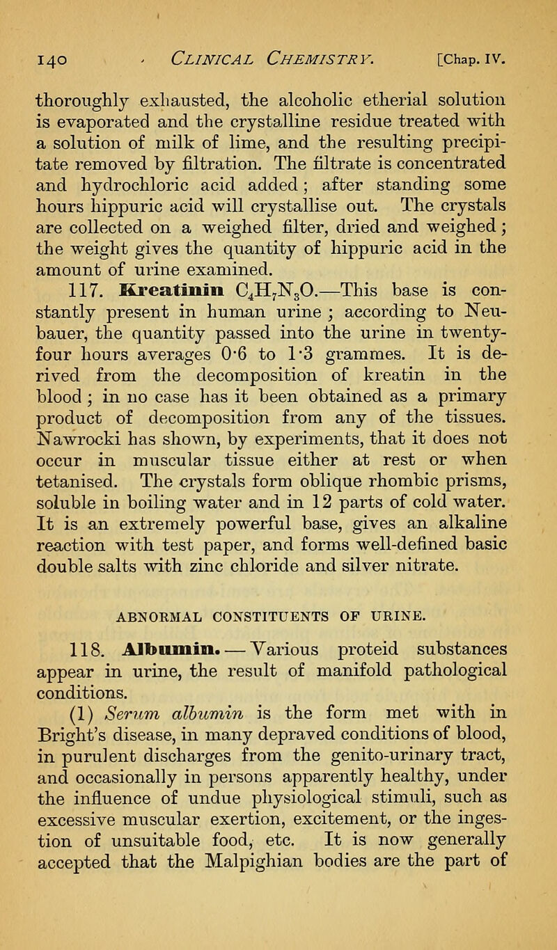 thoroughly exhausted, the alcoholic etherial solution is evaporated and the crystalline residue treated with a sokition of milk of lime, and the resulting precipi- tate removed by filtration. The nitrate is concentrated and hydrochloric acid added; after standing some hours hippuric acid will crystallise out. The crystals are collected on a weighed filter, dried and weighed; the weight gives the quantity of hippuric acid in the amount of urine examined. 117. Kreatiniu 04117^30.—This base is con- stantly present in human urine ; according to Neu- bauer, the quantity passed into the urine in twenty- four hours averages 0'6 to 1'3 grammes. It is de- rived from the decomposition of kreatin in the blood ; in no case has it been obtained as a primary product of decomposition from any of the tissues. Nawrocki has shown, by experiments, that it does not occur in muscular tissue either at rest or when tetanised. The crystals form oblique rhombic prisms, soluble in boiling water and in 12 parts of cold water. It is an extremely powerful base, gives an alkaline reaction with test paper, and forms well-defined basic double salts with zinc chloride and silver nitrate. ABNORMAL CONSTITUENTS OF URINE. 118. AJbumiii. — Various proteid substances appear in urine, the result of manifold pathological conditions. (1) Serum albumin is the form met with in Bright's disease, in many depraved conditions of blood, in purulent discharges from the genito-urinary tract, and occasionally in persons apparently healthy, under the influence of undue physiological stimuli, such as excessive muscular exertion, excitement, or the inges- tion of unsuitable food, etc. It is now generally accepted that the Malpighian bodies are the part of