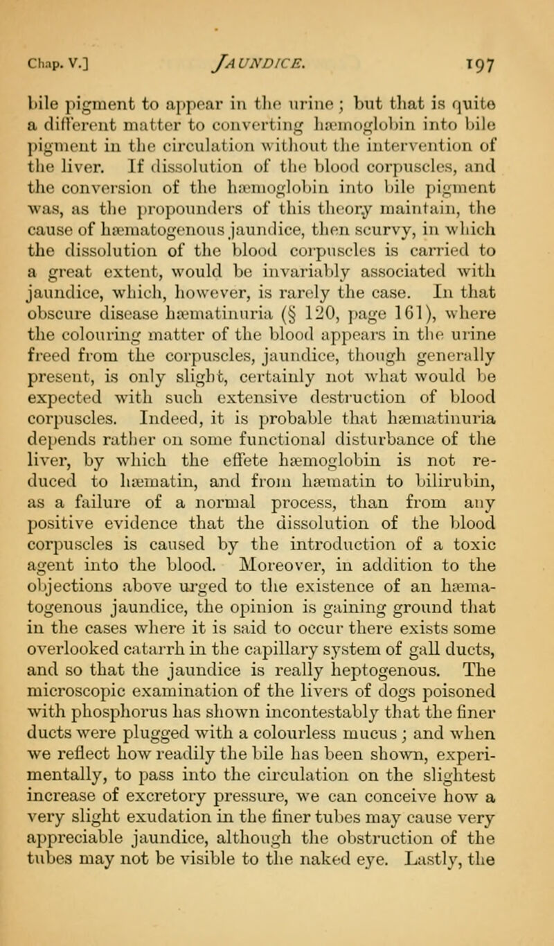 bile pigment to appear in tlic uriiiP ; but that is quite a din'eront matter to converting liivnioglobin into bile ])ignu'nt in tlio circulatic^n witlioiit the intervention of the liver. If dissolution of the blood corpuscles, and the conversion of the ha'niof,dobin into bile pi^nnent was, as the propounders of this theor.y maintain, the cause of ha>matogenous jaundice, then scurvy, in which the dissolution of the blood coipuscles is carried to a great extent, would be invariably associated with jaundice, which, however, is rarely the case. In that obscure disease ha^matinnria (§ 120, page 161), where the colouring matter of the blood appears in the urine freed from the corpuscles, jaundice, though generally present, is only slight, certainly not what would be expected with such extensive destruction of blood corpuscles. Indeed, it is j^robable that hajniatinuria depends rather on some functional disturbance of the liver, by which the effete haemoglobin is not re- duced to luematiii, and froju ha-matin to bilirubin, as a failure of a normal process, than from any positive evidence that the dissolution of the l;lood corpuscles is caused by the introduction of a toxic agent into the blood. Moreover, in addition to the objections above urged to the existence of an ha?ma- togenous jaundice, the oj)inion is gaining ground that in the cases where it is said to occur there exists some overlooked catarrh in the capillary system of gall ducts, and so that the jaundice is really lieptogenous. The microscopic examination of the livers of dogs poisoned with phosphorus has shown incontestably that the finer ducts were plugged with a colourless mucus ; and when we reflect how readily the bile has been shown, experi- mentally, to pass into the circulation on the slightest increase of excretory pressure, we can conceive how a very slight exudation in the liner tubes may cause very appreciable jaundice, although the obstruction of the tubes may not be visible to the naked eye. Lastly, the