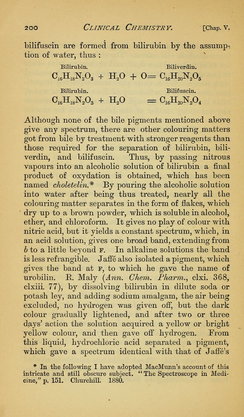 bilifuscin are formed from bilirubin by the assump- tion of water, thus : Bilirubin. Biliverdin. C,eHi3N,03 + H,0 + 0= CieH^N.Og Bilii-ubin. Bilifuscin, Although none of the bile pigments mentioned above give any spectrum, there are other colouring matters got from bile by treatment with stronger reagents than those required for the separation of bilirubin, bili- verdin, and bilifuscin. Thus, by passing nitrous vapours into an alcoholic solution of bilirubin a final product of oxydation is obtained, which has been named clioletelin.* By pouring the alcoholic solution into water after being thus treated, nearly all the colouring matter separates in the form of flakes, which dry up to a brown powder, which is soluble in alcohol, ether, and chloroform. It gives no play of colour with nitric acid, but it yields a constant spectrum, which, in an acid solution, gives one broad band, extending from 6 to a little beyond p. In alkaline solutions the band is less ref rangilole. Jafie also isolated a pigment, which gives the band at F, to which he gave the name of urobilin. E. Maly [Ann. Chem. Pliarm., clxi. 368, clxiii. 77), by dissolving bilirubin in dilute soda or potash ley, and adding sodium amalgam, the air being excluded, no hydrogen was given off, but the dark colour gradually lightened, and after two or three days' action the solution acquired a yellow or bright yellow colour, and then gave off hydrogen. From this liquid, hydrochloric acid separated a pigment, which gave a spectrum identical with that of Jaffe's * In the following I have adopted MacMunn's account of this intricate and still obsctire subject.  The Spectroscope in Medi- cine, p. 151. ChurchiU. 1880.