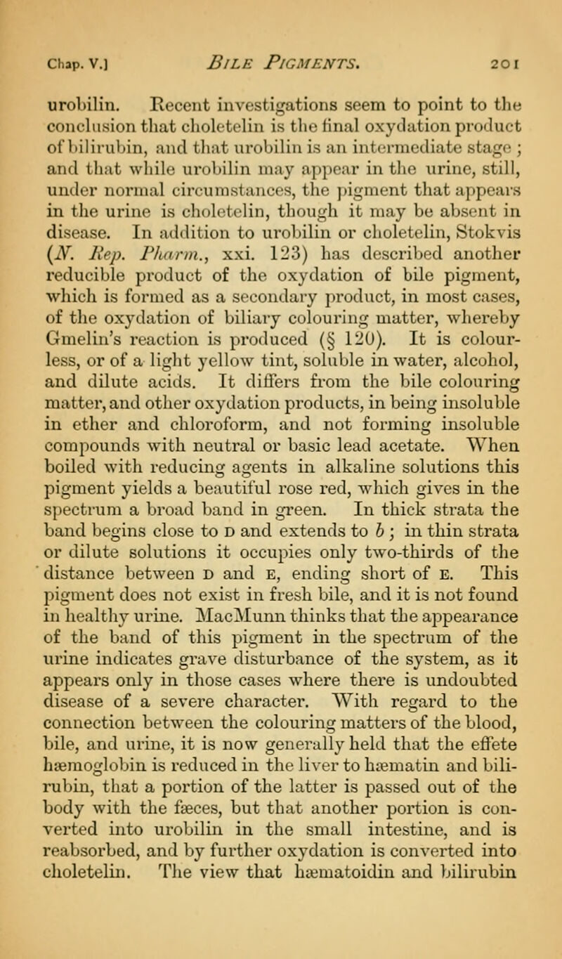 urobilin. Recent investigations seem to point to the conclusion that cholctelin is the final oxydation product of bilirulnn, and that urobilin is an intermediate stage ; and that while urobilin may appear in the urine, still, under normal circumstances, the ])igment that appears in the urine is cholctelin, though it may be absent in disease. In addition to urobilin or choletelin, Stokvis {N. Rep. Pluirm., xxi, 123) has described another reducible product of the oxydation of bile pigment, which is formed as a secondary product, in most cases, of the oxydation of biliary colouring matter, whereby Gmelin's reaction is produced (§ 120). It is colour- less, or of a light yellow tint, soluble in water, alcohol, and dilute acids. It differs from the bile colouring matter, and other oxydation products, in being insoluble in ether and chloi'oform, and not forming insoluble compounds with neutral or basic lead acetate. When boiled with reducing agents in alkaline solutions this pigment yields a beautiful rose red, wdiich gives in the spectrum a broad band in gi'een. In thick strata the band begins close to d and extends to 6 ; in thin strata or dilute solutions it occupies only two-thirds of the ' distance between D and E, ending short of E. This pigment does not exist in fresh bile, and it is not found in healthy urine. MacMunn thinks that the appearance of the band of this pigment in the spectrum of the urine indicates grave disturbance of the system, as it appears only in those cases where there is undoubted disease of a severe character. With regard to the connection between the colouring matters of the blood, bile, and urine, it is now generally held that the effete hsemoglobin is reduced in the liver to hiematin and bili- rubin, that a portion of the latter is passed out of the body with the fseces, but that another portion is con- verted into urobilin in the small intestine, and is reabsorbed, and by further oxydation is converted into choletelin. The view that hcematoidin and bilirubin