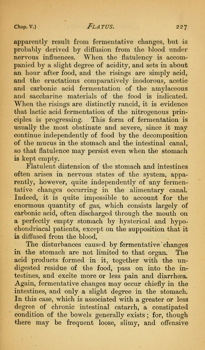 apparently result from fermentative changes, but is probably derived by diffusion from the blood under nervous influences. When the flatulency is accom- panied by a slight degree of acidity, and sets in about an hour after food, and the risings are simply acid, and the eructations comparatively inodorous, acetic and carbonic acid fermentation of the amylaceous and saccharine materials of the food is indicated. When the risings ai'e distinctly rancid, it is evidence that lactic acid fermentation of the nitrogenous prin- ciples is progressing. This forua of fermentation is usually the most obstinate and severe, since it may continue independently of food by the decomposition of the mucus in the stomach and the intestinal canal, so that flatulence may persist even when the stomach is kept empty. Flatulent distension of the stomach and intestines often arises in nervous states of the system, appa- rently, however, quite independently of any fermen- tative changes occurring in the alimentary canal. Indeed, it is quite impossible to account for the enormous quantity of gas, which consists largely of carbonic acid, often discharged through the mouth on a perfectly empty stomach by hysterical and hypo- chondriacal patients, except on the supposition that it is diffused from the blood. The disturbances caused by fermentative' changes in the stomach are not limited to that organ. The acid products formed in. it, together with the un- digested residue of the food, pass on into the in- testines, and excite more or less pain and diarrhoea. Again, fermentative changes may occur chiefly in the intestines, and only a slight degree in the stomach. In this case, which is associated with a greater or less degree of chronic intestinal catarrh, a constipated condition of the bowels generally exists; for, though there may be frequent loose, slimy, and offensive