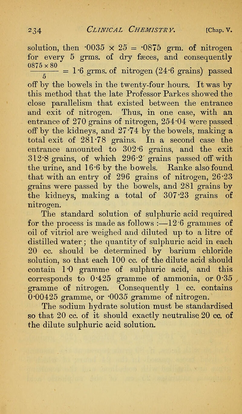 solution, then 0035 x 25 = -0875 grm. of nitrogen for every 5 grms. of dry faeces, and consequently = 16 grms. of nitrogen (246 grains) passed off by the bowels in the twenty-four hours. It was by this method that the late Professor Parkes showed the close parallelism that existed between the entrance and exit of nitrogen. Thus, in one case, with an entrance of 270 grains of nitrogen, 254*04 were passed off by the kidneys, and 27*74 by the bowels, making a total exit of 281*78 grains. In a second case the entrance amounted to 302*6 grains, and the exit 312*8 grains, of which 296*2'grains passed off with the urine, and 16*6 by the bowels. Panke also found that with an entry of 296 grains of nitrogen, 26*23 grains were passed by the bowels, and 281 grains by the kidneys, making a total of 307*23 grains of nitrogen. The standard solution of sulphuric acid required for the process is made as follows :—12*6 grammes of oil of vitriol are weighed and diluted up to a litre of distilled water; the quantitj^ of sulphuric acid in each 20 cc. should be determined by barium chloride solution, so that each 100 cc. of the dilute acid should contain 1*0 gramme of sulphuric acid, and this corresponds to 0*425 gramme of ammonia, or 0*35 gramme of nitrogen. Consequently 1 cc. contains 0*00425 gramme, or '0035 gramme of nitrogen. The sodium hydi-ate solution must be standardised so that 20 cc. of it should exactly neutralise 20 cc, of the dilute sulphuric acid solution.