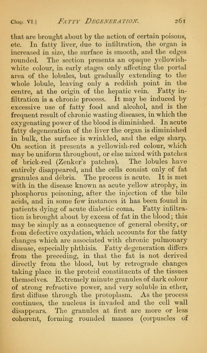 that are brought about by the action of certain poisons, etc. In fatty liver, clue to infiltration, the organ ia increased in size, the surface is smooth, and the edges rounded. The section pi-esents an opaque ycllowish- wliite colour, in early stages only aflecting the portal area of the lobules, but gradually extending to the whole lobule, leaving only a reddish point in the centre, at the origin of the hepatic vein. Fatty in- filtration is a chronic process. It may be induced by excessive use of fatty food and alcohol, and is the frequent result of chronic wasting diseases, in which tlie oxvgenating power of the blood is diminished. In acute fatty degeneration of the liver the organ is diminished in bulk, the surface is wrinkled, and the edge sharp. On section it presents a yellowish-red colour-, which may be uniform throughout, or else mixed with patches of brick-red (Zenker's patches). The lobules have entirely disappeared, and the cells consist only of fat granules and debris. The process is acute. It is met with in the disease known as acute yellow atrophy, in phosphorus poisoning, after the injection of the bile acids, and in some few instances it has been found in patients dying of acute diabetic coma. Fatty infiltra- tion is brought about by excess of fat in the blood; this may be simply as a consequence of general obesity, or from defective oxydation, which accounts for the fatty changes which are associated with chronic pulmonary disease, especially phthisis. Fatty degeneration diftcrs from the preceding, in that the fat is not derived directly from the blood, but by retrograde changes taking place in the proteid constituents of the tissues themselves. Extremely minute granules of dark colour of strong refractive power, and very soluble in ether, first ditluse through the protoplasm. As the process continues, the nucleus is invaded and the cell wall disappears. The granules at first are more or less coherent, forming rounded masses (corpuscles of