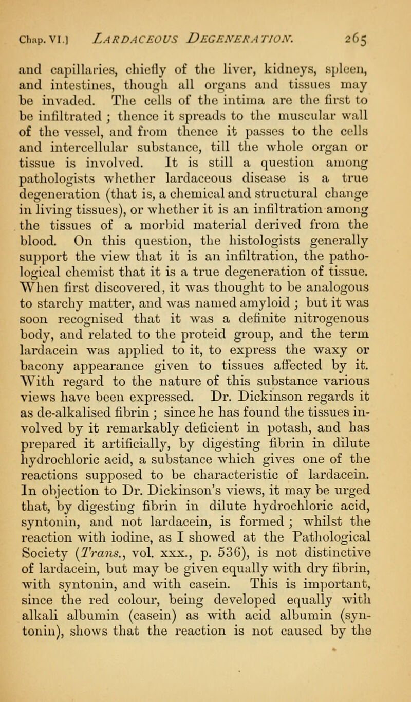 and capillaries, cliielly of the liver, kidneys, spleen, and intestines, though all organs and tissues may be invaded. The cells of the intirna are the first to be infiltrated ; thence it spreads to the muscular wall of the vessel, and from thence it passes to the cells and intercellular substance, till the whole organ or tissue is involved. It is still a question among pathologists whether lardaceous disease is a true degeneration (that is, a chemical and structural change in living tissues), or whether it is an infiltration among the tissues of a morl)id material derived from the blood. On this question, the histologists generally support the view that it is an infiltration, the patho- logical chemist that it is a true degeneration of tissue. When first discovered, it was thought to be analogous to starchy matter, and was named amyloid ; but it was soon recognised that it was a definite nitrogenous body, and related to the proteid group, and the term hirdacein was ajiplied to it, to express the waxy or bacony appearance given to tissues affected by it. With regard to the nature of this substance various views have been expressed. Dr. Dickinson regards it as de-alkalised fibrin ; since he has found the tissues in- volved by it remarkably deficient in potash, and has prepared it artificially, by digesting fibrin in dilute hydrochloric acid, a substance which gives one of the reactions supposed to be characteristic of lardacein. In objection to Dr. Dickinson's views, it may be urged that, by digesting fibrin in dilute hydrochloric acid, syntonin, and not lardacein, is formed ; whilst the reaction with iodine, as I showed at the Pathological Society {Trans., vol. xxx., p. 536), is not distinctive of lardacein, but may be given equally with dry fibrin, with syntonin, and with casein. This is important, since the red colour, being developed equally with alkali albumin (casein) as with acid albumin (syn- tonin), shows that the reaction is not caused by the