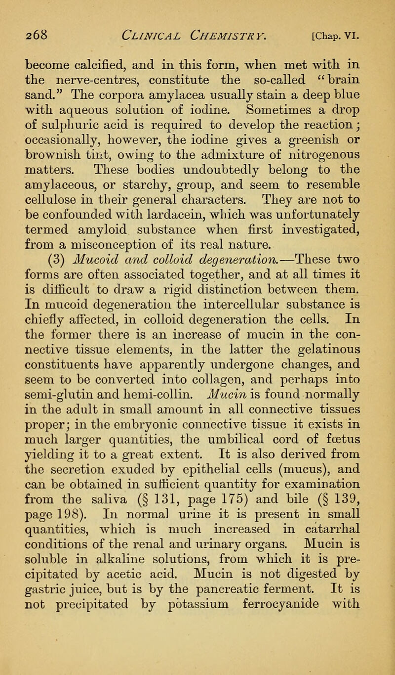 become calcified, and in this form, when met with in the nerve-centres, constitute the so-called brain sand. The corpora amylacea usually stain a deep blue with aqueous solution of iodine. Sometimes a drop of sulphuric acid is required to develop the reaction; occasionally, however, the iodine gives a greenish or brownish tint, owing to the admixture of nitrogenous matters. These bodies undoubtedly belong to the amylaceous, or starchy, group, and seem to resemble cellulose in their general characters. They are not to be confounded with lardacein, which was unfortunately termed amyloid substance when first investigated, from a misconception of its real nature. (3) Mucoid and colloid degeneration.—These two forms are often associated together, and at all times it is difficult to draw a rigid distinction between them. In mucoid degeneration the intercellular substance is chiefly affected, in colloid degeneration the cells. In the foi'mer there is an increase of mucin in the con- nective tissue elements, in the latter the gelatinous constituents have apparently undergone changes, and seem to be converted into collagen, and perhaps into semi-glutin and hemi-collin. Mucin is found normally in the adult in small amount in all connective tissues proper; in the embryonic comiective tissue it exists in much larger quantities, the umbilical cord of foetus yielding it to a gi-eat extent. It is also derived from the secretion exuded by epithelial cells (mucus), and can be obtained in sufficient quantity for examination from the saliva (§ 131, page 175) and bile (§ 139, page 198). In normal urine it is present in small quantities, which is much increased in catarrhal conditions of the renal and urinary organs. Mucin is soluble in alkaline solutions, from which it is pre- cipitated by acetic acid. Mucin is not digested by gasti-ic juice, but is by the pancreatic ferment. It is not precipitated by potassium ferrocyanide with