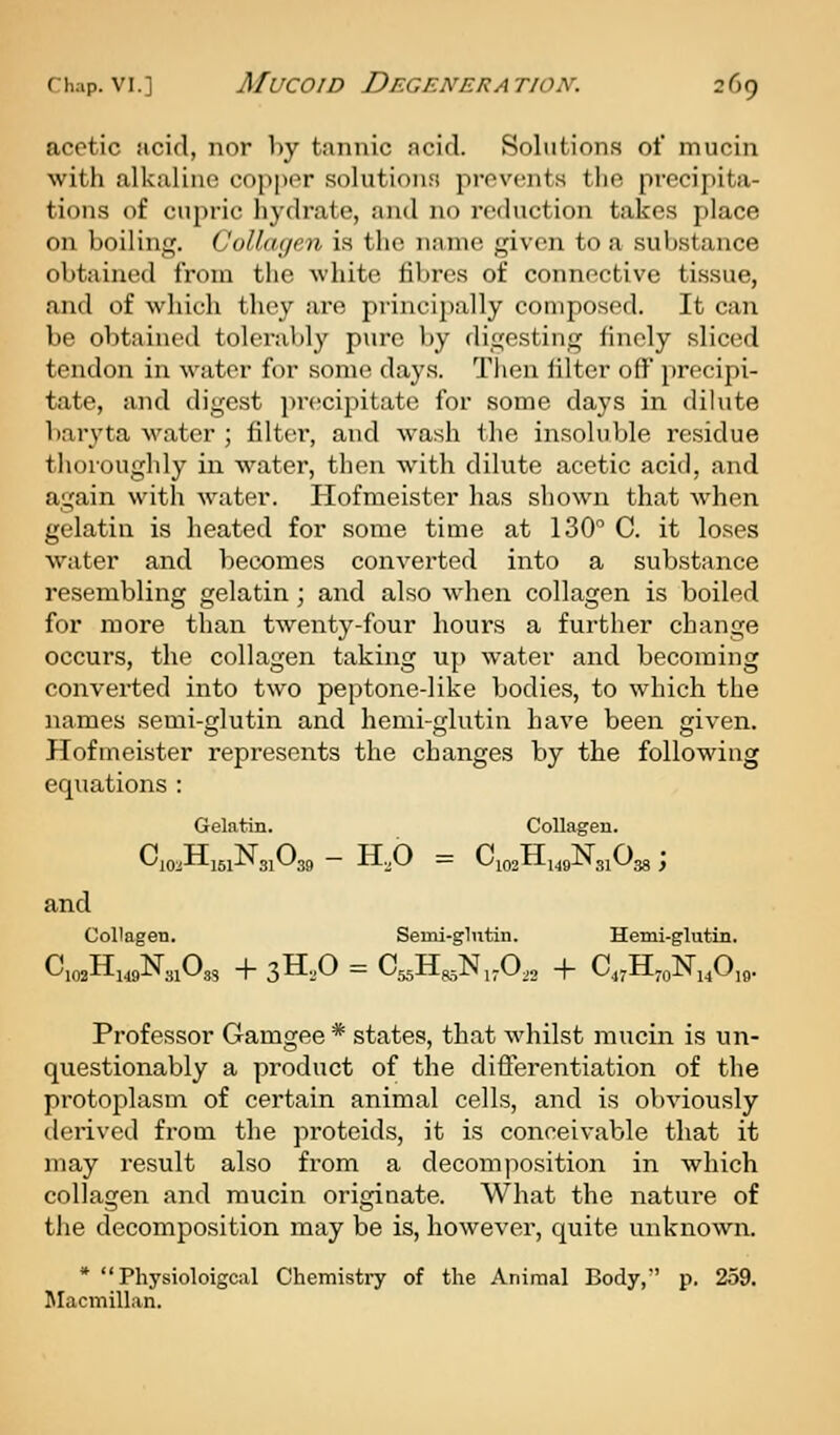 acetic acid, nor by tannic acid. Solutions of mucin with alkaline copper solutions prevents the precipita- tions of cupric hydrate, and no reduction takes place on boiling. Collagen is the name given to a substance obtained from the white fibres of connective tissue, and of which they are principally composed. It can be obtained toleral)ly pure by digesting finely sliced tendon in water for some days. Then filter off precipi- tate, and digest precipitate for some days in dilute baryta water ; filter*, and wash the insoluble residue thorougldy in water, then with dilute acetic acid, and again with water. Hofmeister has shown that when gelatin is heated for some tiuie at 130 0. it loses water and becomes converted into a substance resembling gelatin; and also when collagen is boiled for more than twenty-four hours a further change occurs, the collagen taking up water and becoming converted into two peptone-like bodies, to which the names semi-glutin and hemi-glutin have been given. Hofmeister represents the changes by the following equations : Gelatin. Collagen. ^10:i--161-'-^ 31^39 ~ xlvO = ^-^i02tl-i49JN3iU38 j and Collagen. Semi-glutin. Hemi-glutin. C.02H149N31O3, -f 3H,0 = C^H^N,A2 + C,,H™N,,0„. Professor Gamgee * states, that whilst mucin is un- questionably a product of the difierentiation of the protoplasm of certain animal cells, and is obviously derived from the proteids, it is conceivable that it may result also from a decomposition in which collagen and mucin originate. What the nature of the decomposition may be is, however, quite unknown. *  Physioloigcal Chemistry of the Animal Body,'' p. 259. Macmillan.