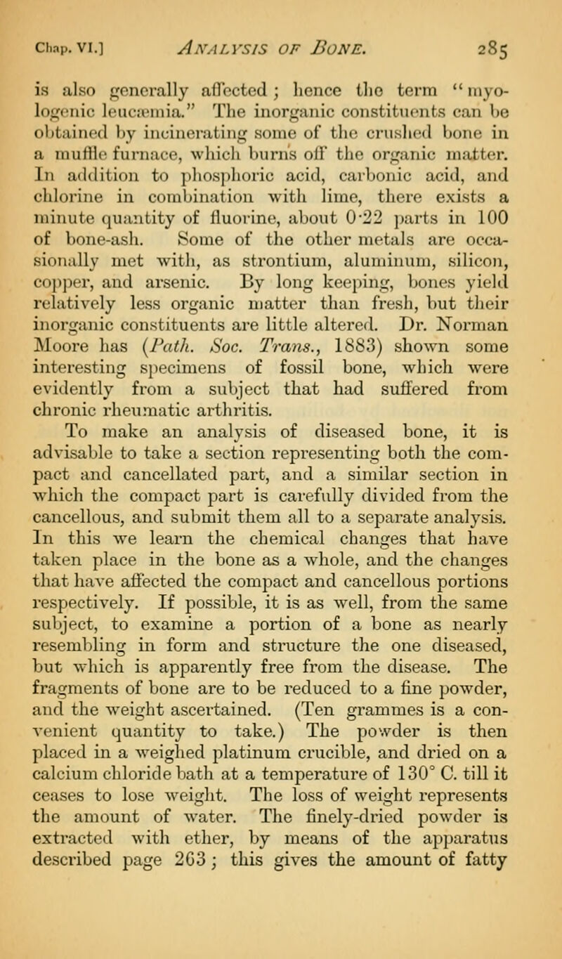 is also generally afTccted; hence tlio term  niyo- logciiic l(Hic;i'inia. The inorganic constituents can be obtained l)y incinerating some of the crushed bone in a inuflie furnace, which burns off the organic matter. In addition to phosphoric acid, carbonic acid, and chlorine in combination with lime, there exists a minute quantity of fluorine, about 0*22 parts in 100 of bone-ash. Some of the other metals are occa- sionally met with, as strontium, aluminum, silicon, copjicr, and arsenic. By long keeping, bones yield relatively less organic matter than fresh, but their inorganic constituents are little altered. Dr. Norman Moore has {Path. Soc. Trans., 1883) shown some interesting si)ecimens of fossil bone, which were evidently from a subject that had suffered from chronic rheumatic arthritis. To make an analysis of diseased bone, it is advisable to take a section representing both the com- pact and cancellated part, and a similar section in which the compact part is carefully divided from the cancellous, and submit them all to a separate analysis. In this we learn the chemical changes that have taken place in the bone as a whole, and the changes that have affected the compact and cancellous portions respectively. If possible, it is as well, from the same subject, to examine a portion of a bone as nearly resembling in form and structure the one diseased, but which is apparently free from the disease. The fragments of bone are to be reduced to a fine powder, and the weight ascertained. (Ten grammes is a con- venient quantity to take.) The powder is then placed in a weighed platinum crucible, and dried on a calcium chloride bath at a temperature of 130° C. till it ceases to lose weight. The loss of weight represents the amount of water. The finely-dried powder is extracted with ether, by means of the apparatus described page 2G3; this gives the amount of fatty