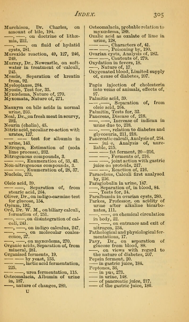 Murcbisou, Dr. Cluirles, on amouut of bile, 191. , , ou doctriue of litlice- mia, 212. , , on fluid of hydatid cysts, 281. Murexide reaction, 49, 127, 246, •IVi. Murray, Dr., Newcastle, on soft- water in treatment of calculi, 245. Muscle, Separation of kreatin from, 92. Myeloplaxes, 284. Myosin, Test for, 35. Myxoedema, Nature of, 270. Myiomata, Nature of, 271. Naunym on bile acids in normal urine, 20J. Neal, Dr., on fresh meat in scurvy, 292. Neurin (cholin), 45. Nitric acid, peculiar re-action with urates, 127. test for albumin in urine, 143. Nitrogen, Estimation of (soda lime process), 232. Nitrogenous compounds, 3. , Enumeratioa of, 33, 43. Non-nitrogenous compounds, 3. , Enumeration of, 28, 87. Nuclein, 273. Oleic acid, 39. , Separation of, from stearic acid, 264. Oliver, Dr., on indigo-carmine test for glucose, 154. Opium, 192. Ord, Dr. W. M., on biliary calculi, formation of, 251. , , on disintegration of cal- culi, 24]. , , on indigo calculus, 247. , , on molecular coales- cence, 27. , , on myxojdema, 270. Organic acids, Separation of, from mineral, 281. Organised ferments, 19. by yeast, 153. , lactic acid fermentation, 225. , urea fermentation, 115. Osteomalacia, Albumin of urine in, 187. ■ , nature of changes, 289. U Osteomalacia, pj-obable relation to myxcedeina, 289. Oxalic acid as oxalate of lime in urine, 128. , Characters of, 41. , Poisoning by, 190. Ovarian cysts, Analvsis of, 282. , Contents of, 279. Oxydatiou in fevers, 18. , Nature of, 17. Oxygenated blood, Limited supply of, co-use of diabetes, 207. Pages injection of cholesterin into veins of animals, effects of, 97. Palmitic acid, 39. . , Separation of, from oleic acid, 2(54. Palmitiu, Tests for, 32. Pancreas, Disease of, 218. , , Increase of indican in lu-ine due to, 218. , , relation to diabetes and glycosm-ia, 211, 218. Pancreatic calculi. Analysis of, 254. iui e. Analysis of, unre- liable, 215. fat ferment, 20-216. , Ferments of, 216. , joint action with gastric juice oil proteids, 217. , Reaction of, 216. Paracelsus, Calculi first analysed by, 236. Poraglobulin in urine, 147. , Separation of, in blood, 84. , Tests for, 34. Paralbumin in ovarian cysts, 280. Parkes, Professor, on acidity of lu-ine after alkaline bicarbo- nates. 111. , , on chemical circulation in body, 22. , , on entrance and exit of nitrogen, 23-4. Pathological and physiological fer- mentations, 17. Pavy, Dr., on separation of glucose from blood, 88. , on views with regard to the natiu-e of diabetes, 207. Pepsin ferment, 20. in gastric juice, 184. Peptones, 36. in pu-i, 273. in urine, 1-48. of pancreatic juice, 217. of the gastric juice, 186.