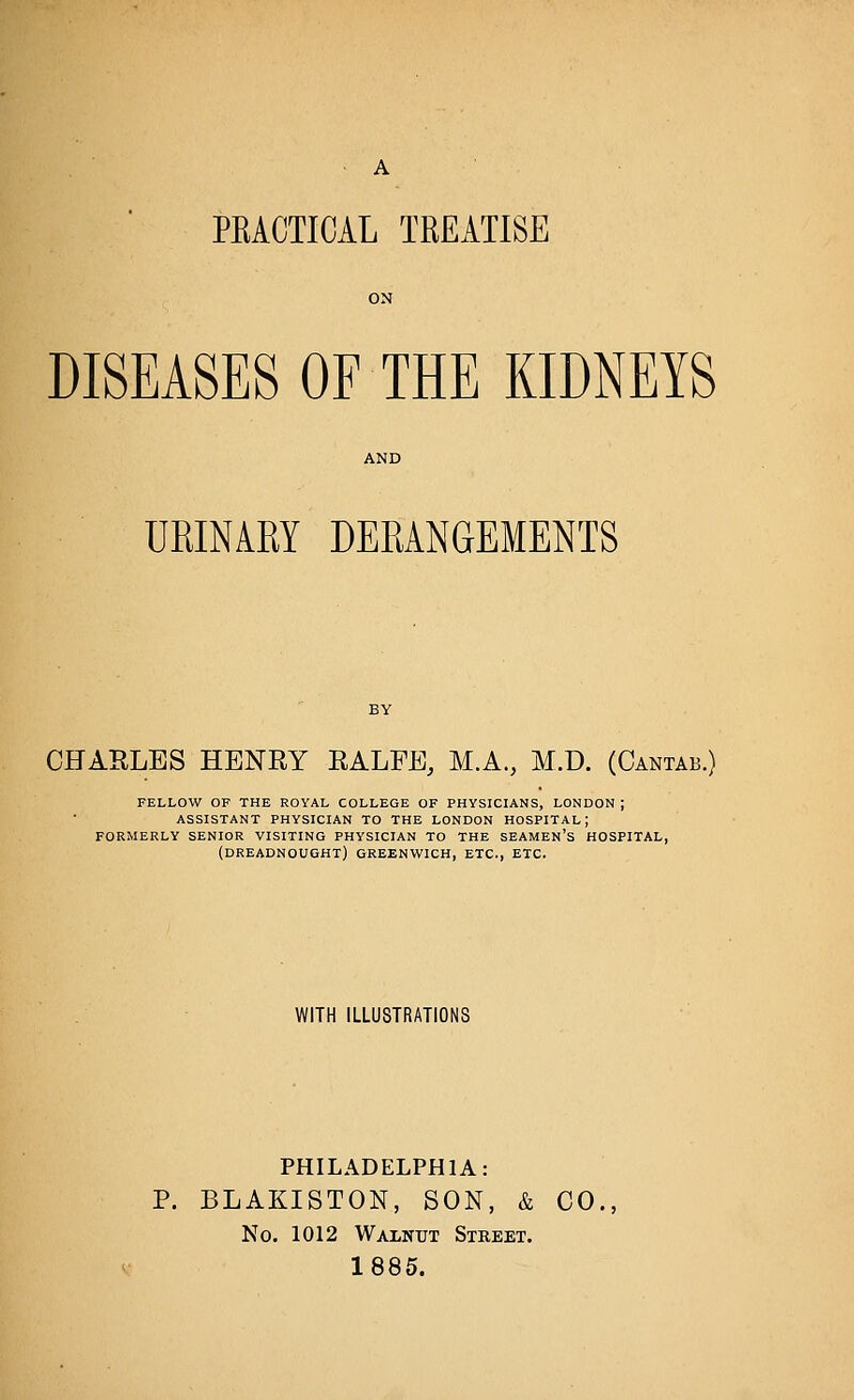 PRACTICAL TREATISE DISEASES OF THE KIDNEYS URINARY DERANGEMENTS CHARLES HENET EALPE, M.A., M.D. (Cantab.) FELLOW OF THE ROYAL COLLEGE OF PHYSICIANS, LONDON ; ASSISTANT PHYSICIAN TO THE LONDON HOSPITAL; FORMERLY SENIOR VISITING PHYSICIAN TO THE SEAMEN'S HOSPITAL, (dreadnought) GREENWICH, ETC., ETC. WITH ILLUSTRATIONS PHILADELPHIA: P. BLAKISTON, SON, & CO., No. 1012 Walnut Street. 1885.