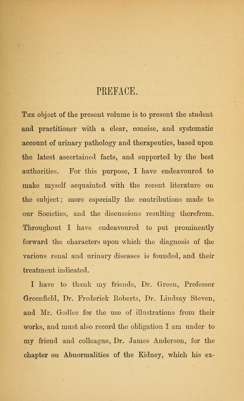 PREFACE. The object of the present volume is to present the student and practitioner with a clear, concise, and systematic account of urinary pathology and therapeutics, based upon the latest ascertained facts, and supported by the best authorities. For this purpose, I have endeavoured to make myself acquainted with the recent Hterature on the subject; more especially the contributions made to our Societies, and the discussions resulting therefrom. Throughout I have endeavoured to put prominently forward the characters upon which the diagnosis of the various renal and urinary diseases is founded, and their treatment indicated. I have to thank my friends. Dr. Green, Professor Greenfield, Dr. Frederick Eoberts, Dr. Lindsay Steven, and Mr. Godlee for the use of illustrations from their works, and must also record the obligation I am under to my friend and colleague. Dr. James Anderson, for the chapter on Abnormalities of the Kidney, which his ex-