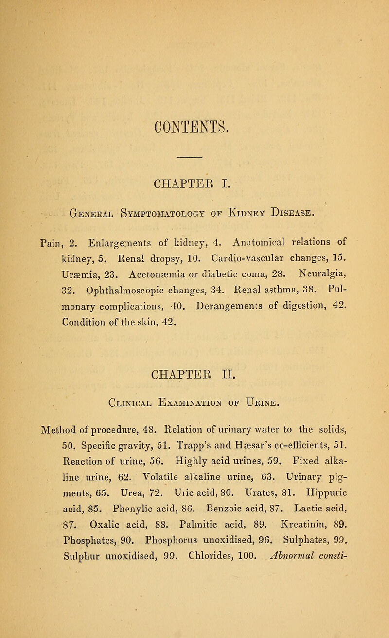 CONTENTS. CHAPTEE I. General Symptomatology of Kidney Disease. Pain, 2. Enlargennents of kidney, 4. Anatomical relations of kidney, 5. Renal dropsy, 10. Cardio-vascular changes, 15. Uraemia, 23. Acetonsemia or diabetic coma, 28. Neuralgia, 32. Ophthalmoscopic changes, 34. Renal asthma, 38. Pul- monary complications, 40. Derangements of digestion, 42. Condition of the skin, 42. CHAPTER II. Clinical Examination op Ukine. Method of procedure, 48. Relation of urinary water to the solids, 50. Specific gravity, 51. Trapp's and Haesar's co-efficients, ol. Reaction of urine, 56. Highly acid urines, 59. Fixed alka- line urine, 62. Volatile alkaline urine, 63. Urinary pig- ments, 65. Urea, 72. Uric acid, 80. Urates, 81. Hippuric acid, 85. Phenylic acid, SO. Benzoic acid, 87. Lactic acid, 87. Oxalic acid, 88. Palmitic acid, 89. Kreatinin, 89. Phosphates, 90. Phosphorus unoxidised, 96. Sulphates, 99. Sulphur unoxidised, 99. Chlorides, 100. Abnormal cunsli-