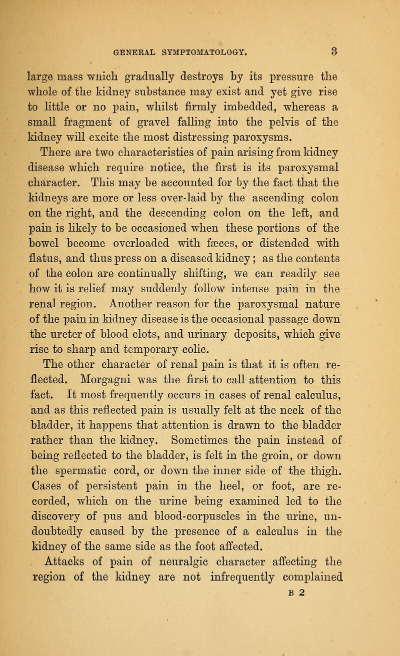 large mass wiiich gradually destroys by its pressure the whole of the kidney substance may exist and yet give rise to little or no pain, whilst firmly imbedded, whereas a small fragment of gravel falling into the pelvis of the kidney will excite the most distressing paroxysms. There are two characteristics of pain arising from kidney disease which require notice, the first is its paroxysmal character. This may be accounted for by the fact that the kidneys are more or less over-laid by the ascending colon on the right, and the descending colon on the left, and pain is likely to be occasioned when these portions of the bowel become overloaded with fseces, or distended with flatus, and thus press on a diseased kidney; as the contents of the colon are continually shifting, we can readily see how it is relief may suddenly follow intense pain in the renal region. Another reason for the paroxysmal nature of the pain in kidney disease is the occasional passage down the ureter of blood clots, and urinary deposits, which give rise to sharp and temporary colic. The other character of renal pain is that it is often re- flected. Morgagni was the first to call attention to this fact. It most frequently occurs in cases of renal calculus, and as this reflected pain is usually felt at the neck of the bladder, it happens that attention is drawn to the bladder rather than the kidney. Sometimes the pain instead of being reflected to the bladder, is felt in the groin, or down the spermatic cord, or down the inner side of the thigh. Cases of persistent pain in the heel, or foot, are re- corded, which on the urine being examined led to the discovery of pus and blood-corpuscles in the urine, un- doubtedly caused by the presence of a calculus in the kidney of the same side as the foot affected. Attacks of pain of neuralgic character affecting the region of the kidney are not infrequently complained B 2