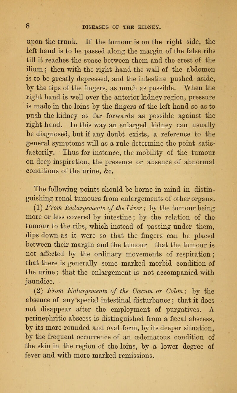 upon the trunk. If the tumour is on the right side, the left hand is to be passed along the margin of the false ribs till it reaches the space between them and the crest of the ilium; then with the right hand the wall of the abdomen is to be greatly depressed, and the intestine pushed aside, by the tips of the fingers, as much as possible. When the right hand is well over the anterior kidney region, pressure is made in the loins by the fingers of the left hand so as to push the kidney as far forwards as possible against the right hand. In this way an enlarged kidney can usually be diagnosed, but if any doubt exists, a reference to the general symptoms will as a rule determine the point satis- factorily. Thus for instance, the mobility of the tumour on deep inspiration, the presence or absence of abnormal conditions of the urine, &c. The following points should be borne in mind in distin- guishing renal tumours from enlargements of other organs. (1) From Enlargements of the Liver; by the tumour being more or less covered by intestine; by the relation of the tumour to the ribs, which instead of passing under them, dips down as it were so that the fingers can be placed between their margin and the tumour that the tumour is not affected by the ordinary movements of respnation; that there is generally some marked morbid condition of the urine; that the enlargement is not accompanied with jaundice. (2) From Enlargements of the Ccecum or Colon; by the absence of any'special intestinal disturbance; that it does not disappear after the employment of purgatives. A perinephritic abscess is distinguished from a fjecal abscess, by its more rounded and oval form, by its deeper situation, by the frequent occurrence of an oedematous condition of the skin in the region of the loins, by a lower degree of fever and with more marked remissions.