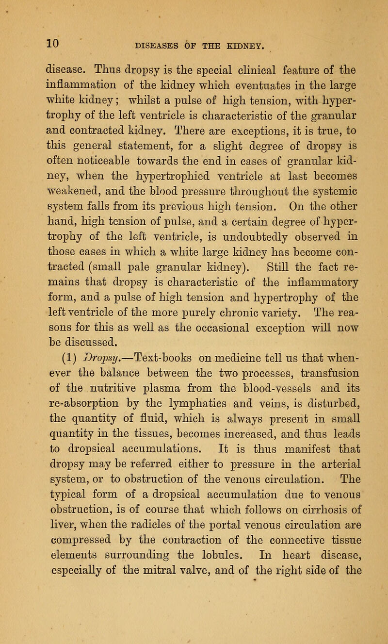 disease. Thus dropsy is the special cHnical feature of the inflammation of the kidney which eventuates in the large white kidney; whilst a pulse of high tension, with hyper- trophy of the left ventricle is characteristic of the granular and contracted kidney. There are exceptions, it is true, to this general statement, for a slight degree of dropsy is often noticeable towards the end in cases of granular kid- ney, when the hypertrophied ventricle at last becomes weakened, and the blood pressure throughout the systemic system falls from its previous high tension. On the other hand, high tension of pulse, and a certain degree of hyper- trophy of the left ventricle, is undoubtedly observed in those cases in which a white large kidney has become con- tracted (small pale granular kidney). Still the fact re- mains that dropsy is characteristic of the inflammatory form, and a pulse of high tension and hypertrophy of the left ventricle of the more purely chronic variety. The rea- sons for this as well as the occasional exception will now be discussed. (1) Drojysy.—Text-books on medicine tell us that when- ever the balance between the two processes, transfusion of the nutritive plasma from the blood-vessels and its re-absorption by the lymphatics and veins, is disturbed, the quantity of fluid, which is always present in small quantity in the tissues, becomes increased, and thus leads to dropsical accumulations. It is thus manifest that dropsy may be referred either to pressure in the arterial system, or to obstruction of the venous circulation. The typical form of a dropsical accumulation due to venous obstruction, is of course that which follows on cirrhosis of liver, when the radicles of the portal venous circulation are compressed by the contraction of the connective tissue elements surrounding the lobules. In heart disease, especially of the mitral valve, and of the right side of the