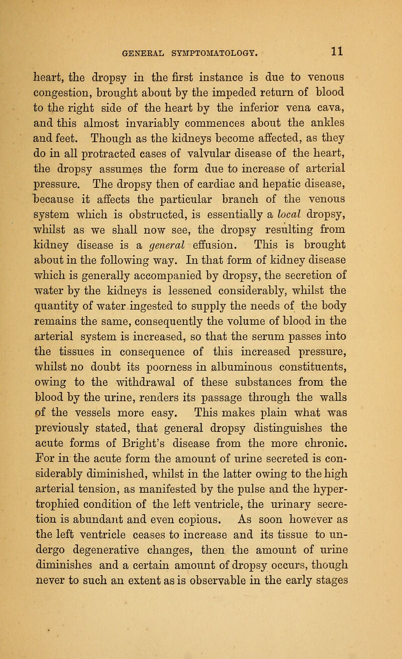 heart, the dropsy in the first instance is due to venous congestion, brought about by the impeded return of blood to the right side of the heart by the inferior vena cava, and this almost invariably commences about the ankles and feet. Though as the kidneys become affected, as they do in all protracted cases of valvular disease of the heart, the dropsy assumes the form due to increase of arterial pressure. The dropsy then of cardiac and hepatic disease, because it affects the particular branch of the venous system which is obstructed, is essentially a local dropsy, whilst as we shall now see, the dropsy resulting from kidney disease is a general effusion. This is brought about in the following way. In that form of kidney disease which is generally accompanied by dropsy, the secretion of water by the kidneys is lessened considerably, whilst the quantity of water ingested to supply the needs of the body remains the same, consequently the volume of blood in the arterial system is increased, so that the serum passes into the tissues in consequence of this increased pressure, whilst no doubt its poorness in albuminous constituents, owing to the withdrawal of these substances from the blood by the urine, renders its passage through the walls of the vessels more easy. This makes plaia what was previously stated, that general dropsy distinguishes the acute forms of Bright's disease from the more chronic. For in the acute form the amount of urine secreted is con- siderably diminished, whilst in the latter owing to the high arterial tension, as manifested by the pulse and the hyper- trophied condition of the left ventricle, the urinary secre- tion is abundant and even copious. As soon however as the left ventricle ceases to increase and its tissue to un- dergo degenerative changes, then the amount of urine diminishes and a certain amount of dropsy occurs, though never to such an extent as is observable in the early stages