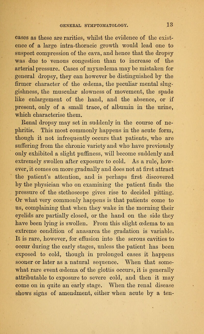 cases as these are rarities, whilst the evidence of the exist- ence of a large intra-thoracic growth would lead one to suspect compression of the cava, and hence that the dropsy was due to venous congestion than to increase of the arterial pressure. Cases of myxoedema may be mistaken for general dropsy, they can however be distinguished by the firmer character of the oedema, the peculiar mental slug- gishness, the muscular slowness of movement, the spade like enlargement of the hand, and the absence, or if present, only of a small trace, of albumin in the urine, which characterise them. Eenal dropsy may set in suddenly in the course of ne- phritis. This most commonly happens in the acute form, though it not infrequently occurs that patients, who are suffering from the chronic variety and who have previously only exhibited a shght puffiness, will become suddenly and extremely swollen after exposure to cold. As a rule, how- ever, it comes on more gradually and does not at first attract the patient's attention, and is perhaps first discovered by the physician who on examining the patient finds the pressure of the stethoscope gives rise to decided pitting. Or what very commonly happens is that patients come to us, complaining that when they wake in the morning their eyelids are partially closed, or the hand on the side they have been lying is swollen. From this slight oedema to an extreme condition of anasarca the gradation is variable. It is rare, however, for effusion into the serous cavities to occur during the early stages, unless the patient has been exposed to cold, though in prolonged cases it happens sooner or later as a natural sequence. When that some- what rare event oedema of the glottis occurs, it is generally attributable to exposure to severe cold, and then it may come on in quite an early stage. When the renal disease shows signs of amendment, either when acute by a ten-