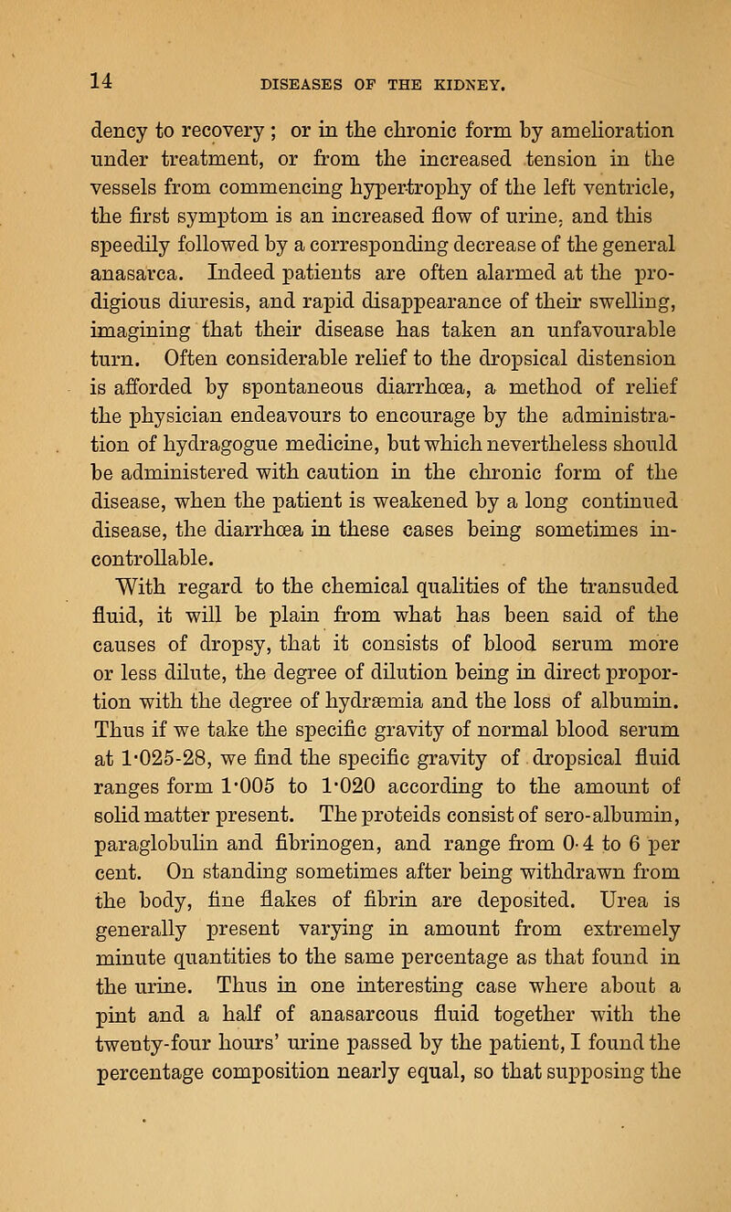 dency to recovery ; or in the chronic form by amehoration under treatment, or from the increased tension in the vessels from commencing hyper-trophy of the left ventricle, the first symptom is an increased flow of urine, and this speedily followed by a corresponding decrease of the general anasarca. Indeed patients are often alarmed at the pro- digious diuresis, and rapid disappearance of their swelling, imagining that their disease has taken an unfavourable turn. Often considerable relief to the dropsical distension is afforded by spontaneous diarrhoea, a method of relief the physician endeavours to encourage by the administra- tion of hydragogue medicine, but which nevertheless should be administered with caution in the chronic form of the disease, when the patient is weakened by a long continued disease, the diarrhoea in these cases being sometimes in- controllable. With regard to the chemical qualities of the transuded fluid, it will be plain from what has been said of the causes of dropsy, that it consists of blood serum more or less dUute, the degree of dilution being in direct propor- tion with the degree of hydr^emia and the loss of albumin. Thus if we take the specific gravity of normal blood serum at l*025-28, we find the specific gravity of dropsical fluid ranges form I'OOS to 1'020 according to the amount of solid matter present. The proteids consist of sero-albumin, paraglobuhn and fibrinogen, and range from 0-4 to 6 per cent. On standing sometimes after being withdrawn from the body, tine flakes of fibrin are deposited. Urea is generally present varying in amount from extremely minute quantities to the same percentage as that found in the urine. Thus in one interesting case where about a pint and a half of anasarcous fluid together with the twenty-four hours' urine passed by the patient, I found the percentage composition nearly equal, so that supposing the
