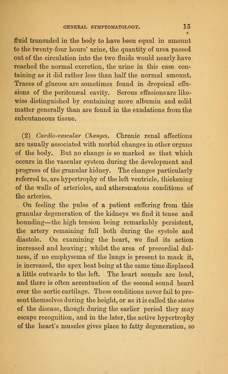 fluid transuded in the body to have been equal in amount to the twenty-four hours' urine, the quantity of urea passed out of the circulation into the two fluids would nearly have reached the normal excretion, the urine in this case con- taining as it did rather less than half the normal amount. Traces of glucose are sometimes found in dropsical effu- sions of the peritoneal cavity. Serous effusions are like- wise distinguished by containing more albumin and sohd matter generally than are found in the exudations from the subcutaneous tissue. (2) Cardio-vascular Changes. Chronic renal affections are usually associated with morbid changes in other organs of the body. But no change is so marked as that which occurs in the vascular system during the development and progress of the granular kidney. The changes particularly referred to, are hypertrophy of the left ventricle, thickening of the walls of arterioles, and atheromatous conditions of the arteries. On feeling the pulse of a patient suffering from this granular degeneration of the kidneys we find it tense and bounding—the high tension being remarkably persistent, the artery remaining full both diiring the systole and diastole. On examining the heart, we find its action increased and heaving; whilst the area of precordial dul- ness, if no emphysema of the lungs is present to mask it, is increased, the apex beat being at the same time displaced a little outwards to the left. The heart sounds are loud, and there is often accentuation of the second sound heard over the aortic cartilage. These conditions never fail to pre- sent themselves during the height, or as it is called the status of the disease, though during the earher period they may escape recognition, and in the later, the active hypertrophy of the heart's muscles gives place to fatty degeneration, so