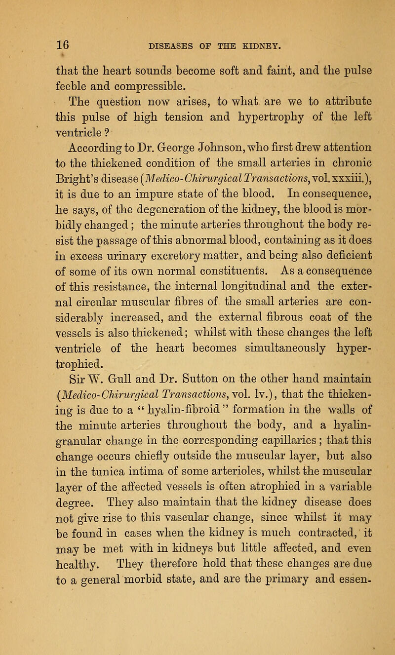 that the heart sounds become soft and faint, and the pulse feeble and compressible. The question now arises, to what are we to attribute this pulse of high tension and hypertrophy of the left ventricle ? According to Dr. George Johnson, who first drew attention to the thickened condition of the small arteries in chronic Bright's disease [Medico-Chirurgical Transactions, vol. xxxiii.), it is due to an impure state of the blood. In consequence, he says, of the degeneration of the kidney, the blood is mor- bidly changed; the minute arteries throughout the body re- sist the passage of this abnormal blood, containing as it does in excess urinary excretory matter, and being also deficient of some of its own normal constituents. As a consequence of this resistance, the internal longitudinal and the exter- nal circular muscular fibres of the small arteries are con- siderably increased, and the external fibrous coat of the vessels is also thickened; whilst with these changes the left ventricle of the heart becomes simultaneously hyper- trophied. Sir W. GruU and Dr. Sutton on the other hand maintain {Medico-Chirurgical Transactions,'vol. Iv.), that the thicken- ing is due to a  hyalin-fibroid  formation in the walls of the minute arteries throughout the body, and a hyalin- granular change in the corresponding capillaries; that this change occurs chiefly outside the muscular layer, but also in the tunica intima of some arterioles, whilst the muscular layer of the affected vessels is often atrophied in a variable degree. They also maintain that the kidney disease does not give rise to this vascular change, since whilst it may be found in cases when the kidney is much contracted, it may be met with in kidneys but little affected, and even healthy. They therefore hold that these changes are due to a general morbid state, and are the primary and essen-