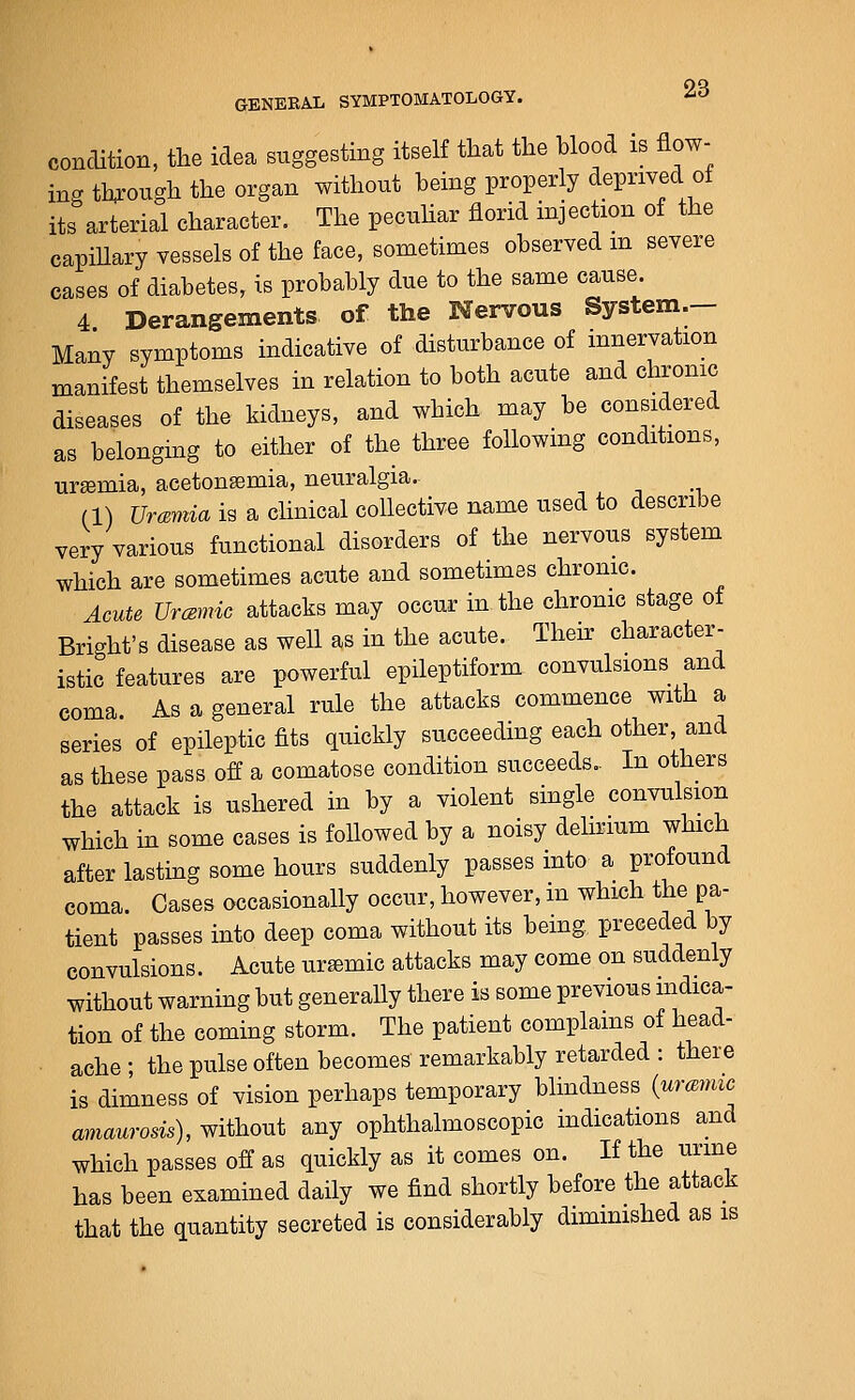 condition, the idea suggesting itself that the blood is flow- ing through the organ without being properly deprived of its arterial character. The pecnhar florid injection of the capiUary vessels of the face, sometimes observed m severe cases of diabetes, is probably due to the same cause. 4 Derangements of the Nervous System- Many symptoms indicative of disturbance of innervation manifest themselves in relation to both acute and chronic diseases of the kidneys, and which may be considered as belonging to either of the three following conditions, uremia, acetonsemia, neuralgia. (1) Urmiia is a clinical collective name used to describe very various functional disorders of the nervous system which are sometimes acute and sometimes chronic. Acute UrcBmic attacks may occur in the chronic stage ot Bright's disease as well as in the acute. Then: character- istic features are powerful epileptiform convulsions and coma. As a general rule the attacks commence with a series of epileptic fits quickly succeeding each other, and as these pass off a comatose condition succeeds.. In others the attack is ushered in by a violent single convulsion which in some cases is followed by a noisy dehnum which after lasting some hours suddenly passes into a profound coma. Cases occasionally occur, however, in which tlie pa- tient passes into deep coma without its being preceded by convulsions. Acute uremic attacks may come on suddenly without warning but generally there is some previous mdica- tion of the coming storm. The patient complams of head- ache ; the pulse often becomes remarkably retarded : there is dimness of vision perhaps temporary blindness {urmmc amaurosis), without any ophthalmoscopic indications and which passes off as quickly as it comes on. If the urine has been examined daily we find shortly before the attack that the quantity secreted is considerably diminished as is