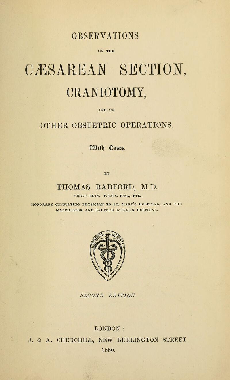 OBSERVATIONS CiESAREA¥ SECTIOI^, CRANIOTOMY, OTHER OBSTETRIC OPERATIONS. iii\i Cases. THOMAS RADFORD, M.D. F.E.C.P. EDIN., F.R.C.S. ENG., ETC. riONORARV CONSULTING PHYSICIAN TO ST. MARY'S HOSPITAL, AND THE MANCHESTER AND SALFORD LYING-IN HOSPITAL. SECOND EDITION. LONDON : J. & A. CHURCHILL, NEW BURLINGTON STREET. 1880,