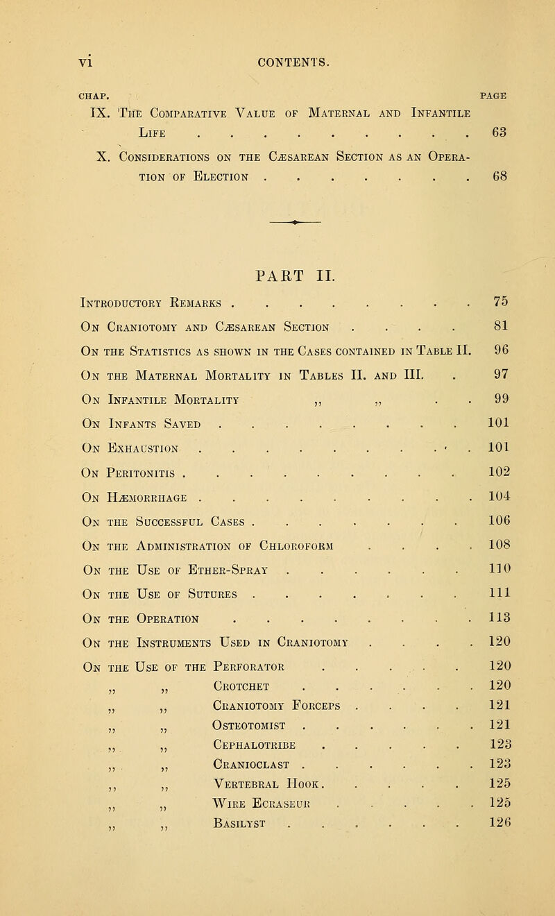 CHAP. PAGE IX. The Comparative Value of Maternal and Infantile Life 63 X. Considerations on the Cesarean Section as an Opera- tion OF Election ....... 68 PAET II. Introductory Remarks ........ 75 On Craniotomy and Cesarean Section . . . . 81 On the Statistics as shown in the Cases contained in Table II. 96 On the Maternal Mortality in Tables II. and III, . 97 On Infantile Mortality ,, „ . . 99 On Infants Saved ........ 101 On Exhaustion . . . . . . . . ■ . 101 On Peritonitis . . . . . . . . . 102 On Hemorrhage . . . . . . . . .104 On the Successful Cases ....... 106 On the Administration of Chloroform . . . .108 On the Use of Ether-Spray . . . . . . 110 On the Use of Sutures . . . . . . . Ill On the Operation . . . . . . . .113 On the Instruments Used in Craniotomy . . . .120 On the Use of the Perforator . . • ■ • • 120 „ „ Crotchet ...... 120 „ ,, Craniotomy Forceps .... 121 „ „ osteotomist ...... 121 ,, „ Cephalotribe . . . . . 123 „ . „ Cranioclast ...... 123 ,, ,, Vertebral Hook. . . . . 125 ,, „ Wire Ecraseuk 125 Basilyst 126