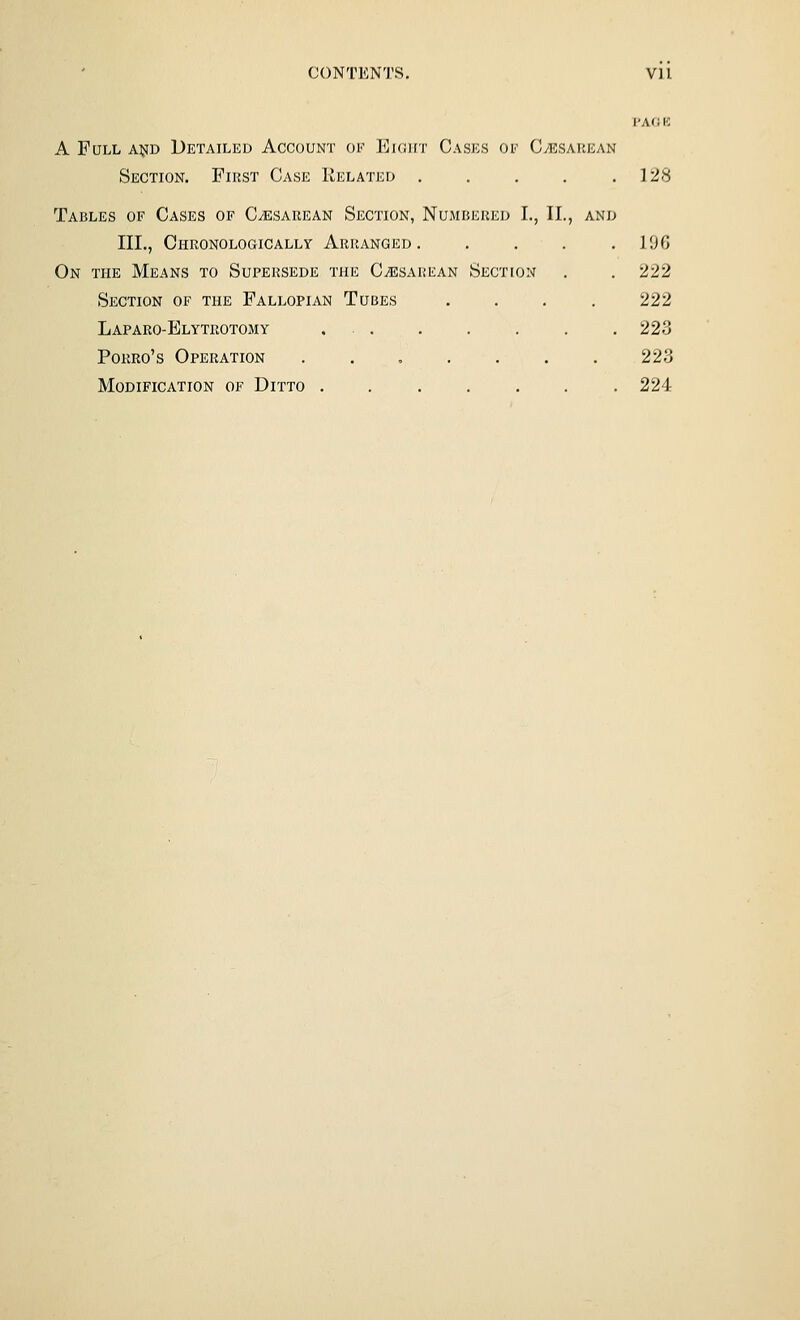 CONTENTS. Vll T'AfJ K A Full a^d Detailed Account ok Ekjht Cases oe Cesarean Section. First Case Related . . . . .128 Takles of Cases of CiESAUEAN Section, Numbered I., II., and III., Chronologically Arranged. . . . .106 On the Means to Supersede the C^esarean Section . . 222 Section of the Fallopian Tubes .... 222 Laparo-Elytrotomy . . . . . . . 223 PoRRo's Operation ....... 223 Modification of Ditto ....... 224