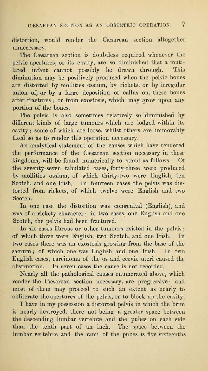 C/ESAREAN SECTION AS AN OBSTETRIC OPERATION. / distortion, would render the Cuesarean section altogether unnecessary. The Csesarean section is doubtless required whenever tlic pelvic apertures, or its cavity, are so diminished that a rauti- lated infant cannot possibly be drawn through. This diminution may be positively produced when the pelvic bones are distorted by mollities ossium, by rickets, or by irregular union of, or by a large deposition of callus on, these bones after fractures; or from exostosis, which may grow upon any portion of the bones. The pelvis is also sometimes relatively so diminished by diflPerent kinds of large tumours which are lodged within its cavity; some of which are loose, whilst others are immovably fixed so as to render this operation necessary. An analytical statement of the causes which have rendered the performance of the Csesarean section necessary in these kingdoms, will be found numerically to stand as follows. Of the seventy-seven tabulated cases, forty-three were produced by mollities ossium, of which thirty-two were English, ten Scotch, and one Irish. In fourteen cases the pelvis was dis- torted from rickets, of which twelve were English and two Scotch. In one case the distortion was congenital (English), and was of a rickety character; in two cases, one English and one Scotch, the pelvis had been fractured. In six cases fibrous or other tumours existed in the pelvis; of which three were English, two Scotch, and one Irish. In two cases there was an exostosis growing from the base of the sacrum; of which one was English and one Irish. In two English cases, carcinoma of the os and cervix uteri caused the obstruction. In seven cases the cause is not recorded. Nearly all the pathological causes enumerated above, which render the Csesarean section necessary, are progressive; and most of them may proceed to such an extent as nearly to obliterate the apertures of the pelvis, or to block up the cavity. I have in my possession a distorted pelvis in which the brim is nearly destroyed, there not being a greater space between the descending lumbar vertebrse and the pubes on each side than the tenth part of an inch. The space between the lumbar vertebrse and the rami of the pubes is five-sixteenths