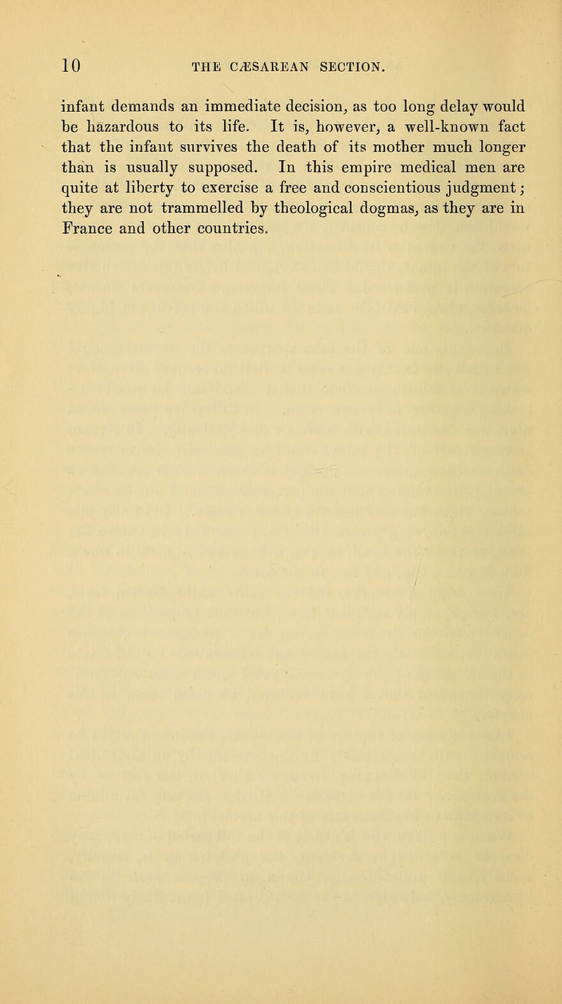 infant demands an immediate decision, as too long delay would be hazardous to its life. It is, however, a well-known fact that the infant survives the death of its mother much longer than is usually supposed. In this empire medical men are quite at liberty to exercise a free and conscientious judgment; they are not trammelled by theological dogmas, as they are in France and other countries.