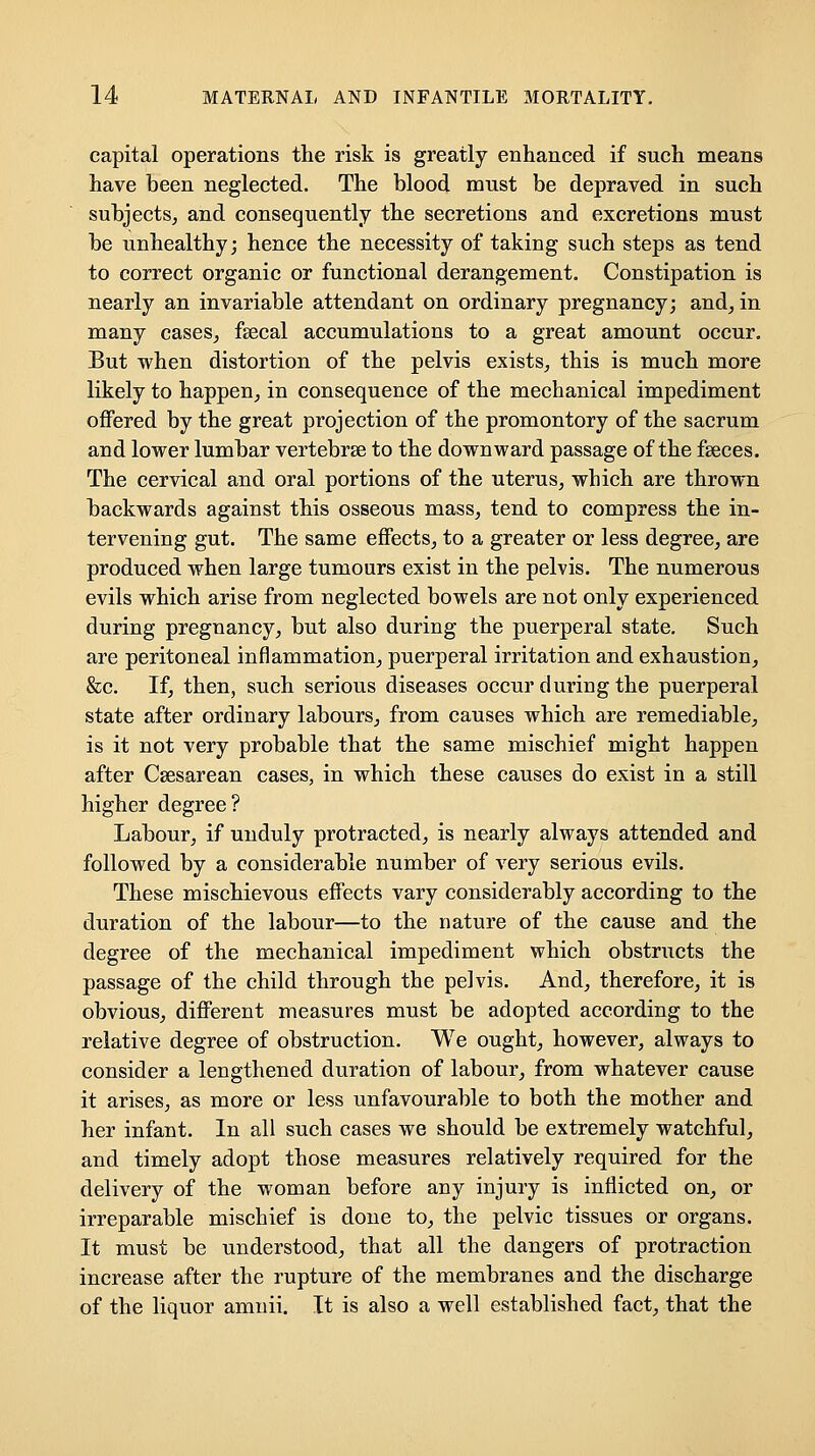 capital operations the risk is greatly enhanced if such means have been neglected. The blood must be depraved in such subjects^ and consequently the secretions and excretions must be unhealthy; hence the necessity of taking such steps as tend to correct organic or functional derangement. Constipation is nearly an invariable attendant on ordinary pregnancy; and^ in many cases, fsecal accumulations to a great amount occur. But when distortion of the pelvis existS;, this is much more likely to happen, in consequence of the mechanical impediment offered by the great projection of the promontory of the sacrum and lower lumbar vertebrae to the downward passage of the faeces. The cervical and oral portions of the uterus, which are thrown backwards against this osseous mass, tend to compress the in- tervening gut. The same effects, to a greater or less degree, are produced when large tumours exist in the pelvis. The numerous evils which arise from neglected bowels are not only experienced during pregnancy, but also during the puerperal state. Such are peritoneal inflammation, puerperal irritation and exhaustion, &c. If, then, such serious diseases occur during the puerperal state after ordinary labours, from causes which are remediable, is it not very probable that the same mischief might happen after Csesarean cases, in which these causes do exist in a still higher degree? Labour, if unduly protracted, is nearly always attended and followed by a considerable number of very serious evils. These mischievous effects vary considerably according to the duration of the labour—to the nature of the cause and the degree of the mechanical impediment which obstructs the passage of the child through the pelvis. And, therefore, it is obvious, different measures must be adopted according to the relative degree of obstruction. We ought, however, always to consider a lengthened duration of labour, from whatever cause it arises, as more or less unfavourable to both the mother and her infant. In all such cases we should be extremely watchful, and timely adopt those measures relatively required for the delivery of the woman before any injury is inflicted on, or irreparable mischief is done to, the pelvic tissues or organs. It must be understood, that all the dangers of protraction increase after the rupture of the membranes and the discharge of the liquor amnii. It is also a well established fact, that the