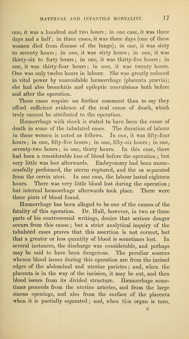 one, it was a hundred and two hours; in one case, it was three days and a half; in tlirce cases, it was three days (one of these women died from disease of the lungs); in one, it was sixty to seventy hours; in one, it was sixty hours; in one, it was thirty-six to forty hours; in one, it was thirty-five hours; in one, it was thirty-four hours; in one, it was twenty hours. One was only twelve hours in labour. She was greatly reduced in vital power by unavoidable haemorrhage (placenta prsevia); she had also bronchitis and epileptic convulsions both before and after the operation. These cases require no further comment than to say they afford sufficient evidence of the real cause of death, which truly cannot be attributed to the operation. Haemorrhage with shock is stated to have been the cause of death in some of the tabulated cases. The duration of labour in these women is noted as follows. In one, it was fifty-four hours; in one, fifty-five hours ; in one, fifty-six hours; in one, seventy-two hours; in one, thirty hours. In this case, there had been a considerable loss of blood before the operation; but very little was lost afterwards. Embryotomy had been unsuc- cessfully performed, the uterus ruptured, and the os separated from the cervix uteri. In one case, the labour lasted eighteen hours. There was very little blood lost during the operation; but internal hsemorrhage afterwards took place. There were three pints of blood found. Hsemorrhage has been alleged to be one of the causes of the fatality of this operation. Dr. Hull, however, in two or three parts of his controversial writings, denies that serious danger occurs from this cause; but a strict analytical inquiry of the tabulated cases proves that this assertion is not correct, but that a greater or less quantity of blood is sometimes lost. In several instances, the discharge was considerable, and perhaps may be said to have been dangerous. The peculiar sources whence blood issues during this operation are from the incised edges of the abdominal and uterine parietes; and, when the placenta is in the way of the incision, it may be cut, and then blood issues from its divided structure. Hsemorrhage some- times proceeds from the uterine arteries, and from the large sinous openings, and also from the surface of the placenta when it is partially separated; and, when this organ is torn, c