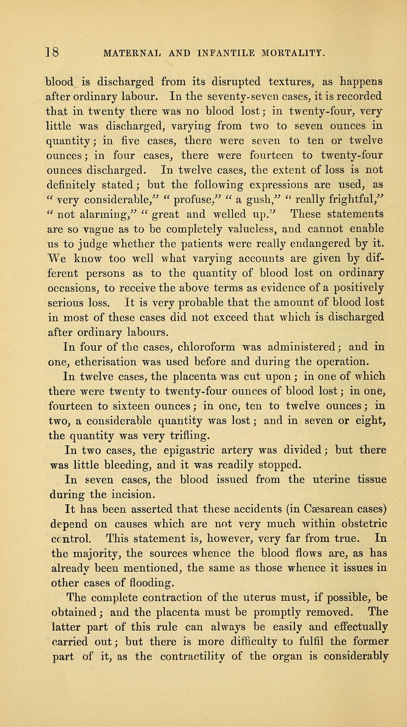 blood is discharged from its disrupted textures^ as happens after ordinary labour. In the seventy-seven cases^ it is recorded tha^t in twenty there was no blood lost; in twenty-four^ very little was discharged, varying from two to seven ounces in quantity; in five cases, there were seven to ten or twelve ounces; in four cases^ there were fourteen to twenty-four ounces discharged. In twelve cases, the extent of loss is not definitely stated; but the following expressions are used, as  very considerable,  profuse/^  a gush,  really frightful,  not alarming,  great and welled up.'' These statements are so vague as to be completely valueless, and cannot enable us to judge whether the patients were really endangered by it. We know too well what varying accounts are given by dif- ferent persons as to the quantity of blood lost on ordinary occasions, to receive the above terms as evidence of a positively serious loss. It is very probable that the amount of blood lost in most of these cases did not exceed that which is discharged after ordinary labours. In four of the cases, chloroform was administered; and in one, etherisation was used before and during the operation. In twelve cases^ the placenta was cut upon; in one of which there were twenty to twenty-four ounces of blood lost; in one, fourteen to sixteen ounces; in one, ten to twelve ounces; in two, a considerable quantity was lost; and in seven or eight, the quantity was very trifling. In two cases, the epigastric artery was divided; but there was little bleeding, and it was readily stopped. In seven cases, the blood issued from the uterine tissue during the incision. It has been asserted that these accidents (in Csesarean cases) depend on causes which are not very much within obstetric control. This statement is, however, very far from true. In the majority, the sources whence the blood flows are, as has already been mentioned, the same as those whence it issues in other cases of flooding. The complete contraction of the uterus must, if possible, be obtained; and the placenta must be promptly removed. The latter part of this rule can always be easily and effectually carried out; but there is more difficulty to fulfil the former part of it, as the contractility of the organ is considerably