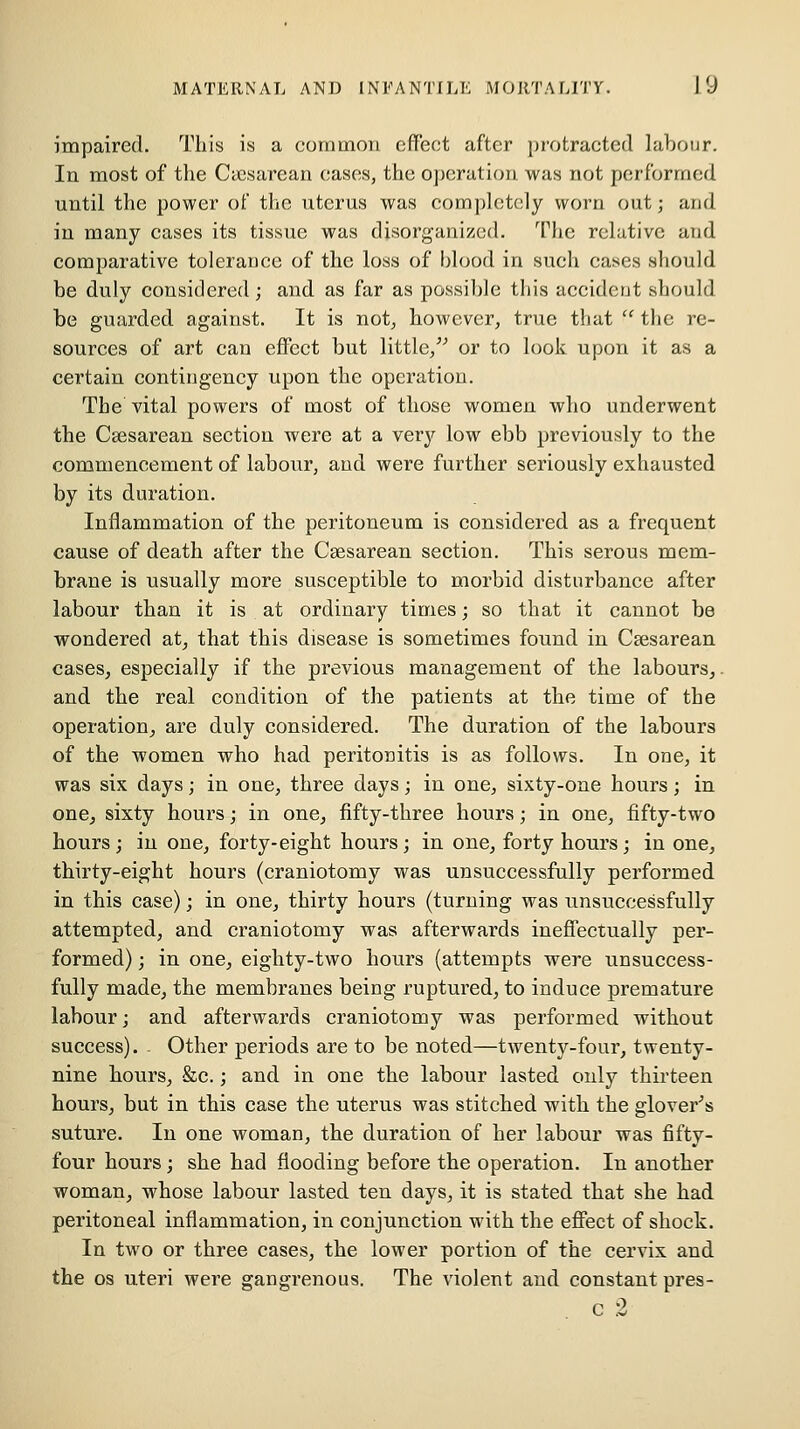 impaired. This is a common effect after j)rotracted labour. In most of the Cicsarean cases, the operation was not performed until the power of the nterus was completely worn out; and in many cases its tissue was disorganized. The relative and comparative tolerance of the loss of blood in such cases should be duly considered; and as far as possible this aceideut should be guarded against. It is not, however, true that  the re- sources of art can effect but little/^ or to look upon it as a certain contingency upon the operation. The vital powers of most of those women who underwent the Csesarean section were at a very low ebb previously to the commencement of labour, and were further seriously exhausted by its duration. Inflammation of the peritoneum is considered as a frequent cause of death after the Csesarean section. This serous mem- brane is usually more susceptible to morbid disturbance after labour than it is at ordinary times; so that it cannot be wondered at^ that this disease is sometimes found in Csesarean cases, especially if the previous management of the labours,, and the real condition of the patients at the time of the operation, are duly considered. The duration of the labours of the women who had peritonitis is as follows. In one, it was six days; in one, three days; in one, sixty-one hours; in one, sixty hours; in one, fifty-three hours; in one, fifty-two hours; in one, forty-eight hours; in one, forty hours; in one, thirty-eight hours (craniotomy was unsuccessfully performed in this case); in one, thirty hours (turning was unsuccessfully attempted, and craniotomy was afterwards ineffectually per- formed) ; in one, eighty-two hours (attempts were unsuccess- fully made, the membranes being ruptured, to induce premature labour; and afterwards craniotomy was performed without success). - Other periods are to be noted—twenty-four, twenty- nine hours, &c.; and in one the labour lasted only thirteen hours, but in this case the uterus was stitched with the glover's suture. In one woman, the duration of her labour was fifty- four hours; she had flooding before the operation. In another woman, whose labour lasted ten days, it is stated that she had peritoneal inflammation, in conjunction with the effect of shock. In two or three cases, the lower portion of the cervix and the OS uteri were gangrenous. The violent and constant pres- C 2