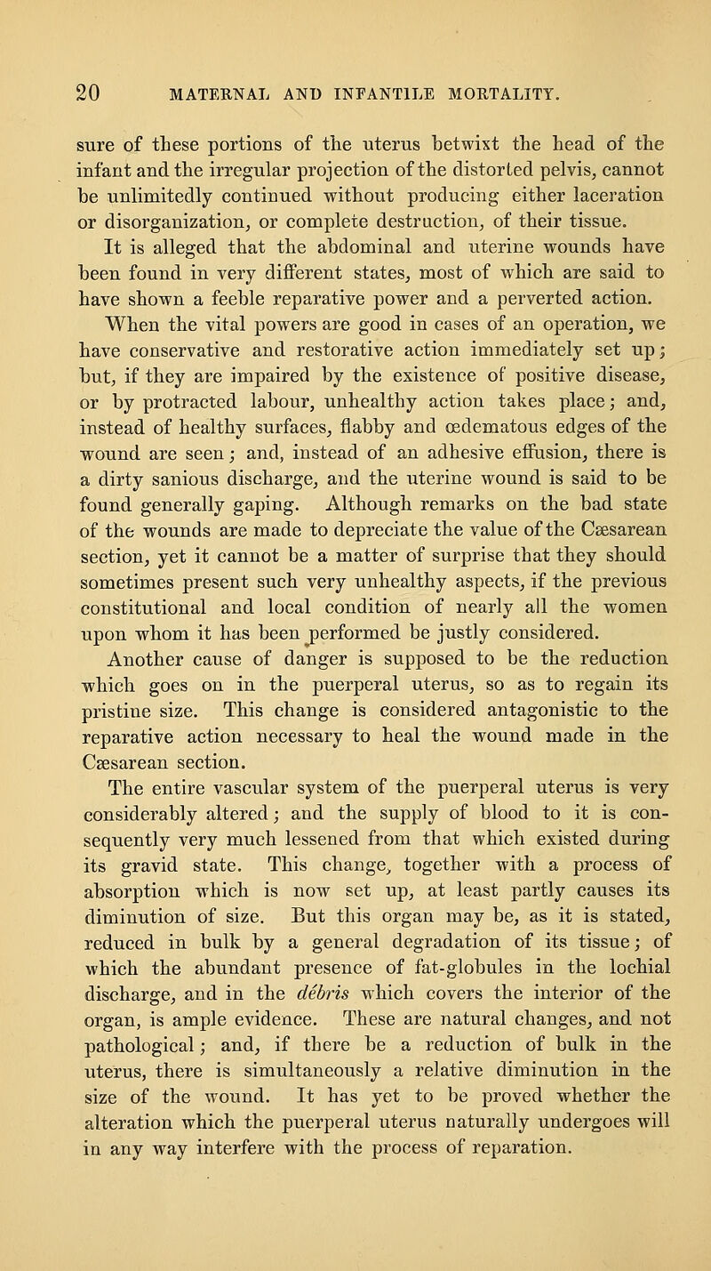 sure of these portions of the uterus betwixt the head of the infant and the irregular projection of the distorted pelvis, cannot be unlimitedly continued without producing either laceration or disorganization, or complete destruction, of their tissue. It is alleged that the abdominal and uterine wounds have been found in very different states, most of which are said to have shown a feeble reparative power and a perverted action. When the vital powers are good in cases of an operation, we have conservative and restorative action immediately set up; but, if they are impaired by the existence of positive disease, or by protracted labour, unhealthy action takes place; and, instead of healthy surfaces, flabby and oedematous edges of the wound are seen; and, instead of an adhesive effusion, there is a dirty sanious discharge, and the uterine wound is said to be found generally gaping. Although remarks on the bad state of the wounds are made to depreciate the value of the Ceesarean section, yet it cannot be a matter of surprise that they should sometimes present such very unhealthy aspects, if the previous constitutional and local condition of nearly all the women upon whom it has been performed be justly considered. Another cause of danger is supposed to be the reduction which goes on in the puerperal uterus, so as to regain its pristine size. This change is considered antagonistic to the reparative action necessary to heal the wound made in the Csesarean section. The entire vascular system of the puerperal uterus is very considerably altered; and the supply of blood to it is con- sequently very much lessened from that which existed during its gravid state. This change^ together with a process of absorption which is now set up, at least partly causes its diminution of size. But this organ may be, as it is stated, reduced in bulk by a general degradation of its tissue; of which the abundant presence of fat-globules in the lochial discharge, and in the debris which covers the interior of the organ, is ample evidence. These are natural changes, and not pathological; and, if there be a reduction of bulk in the uterus, there is simultaneously a relative diminution in the size of the wound. It has yet to be proved whether the alteration which the puerperal uterus oaturally undergoes will in any way interfere with the process of reparation.