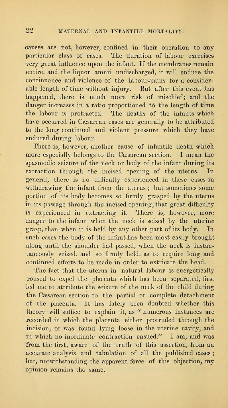 causes are not, however, confined in their operation to any particular class of cases. The duration of labour exercises very great influence upon the infant. If the membranes remain entire, and the liquor amnii undischarged, it will endure the continuance and violence of the labour-pains for a consider- able length of time without injury. But after this event has happened, there is much more risk of mischief; and the danger increases in a ratio proportioned t6 the length of time the labour is protracted. The deaths of the infants which have occurred in Csesarean cases are generally to be attributed to the long continued and violent pressure which they have endured during labour. There is, however, another cause of infantile death which more especially belongs to the Csesarean section. I mean the spasmodic seizure of the neck or body of the infant during its extraction through the incised opening of the uterus. In general, there is no difficulty experienced in these cases in withdrawing the infant from the uterus ; but sometimes some portion of its body becomes so firmly grasped by the uterus in its passage through the incised opening, that great difficulty is experienced in extracting it. There is, however, more danger to the infant when the neck is seized by the uterine grasp, than when it is held by any other part of its body. In such cases the body of the infant has been most easily brought along until the shoulder had passed, when the neck is instan- taneously seized, and so firmly held, as to require long and continued efforts to be made in order to extricate the head. The fact that the uterus in natural labour is energetically roused to expel the placenta which has been separated, first led me to attribute the seizure of the neck of the child during the Cesarean section to the partial or complete detachment of the placenta. It has lately been doubted whether this theory will suffice to explain it, as  numerous instances are recorded in which the placenta either protruded through the incision, or was found lying loose in the uterine cavity, and in which no inordinate contraction ensued.^^ I am, and was from the first, aware of the truth of this assertion, from an accurate analysis and tabulation of all the published cases i but, notwithstanding the apparent force of this objection, my opinion remains the same.