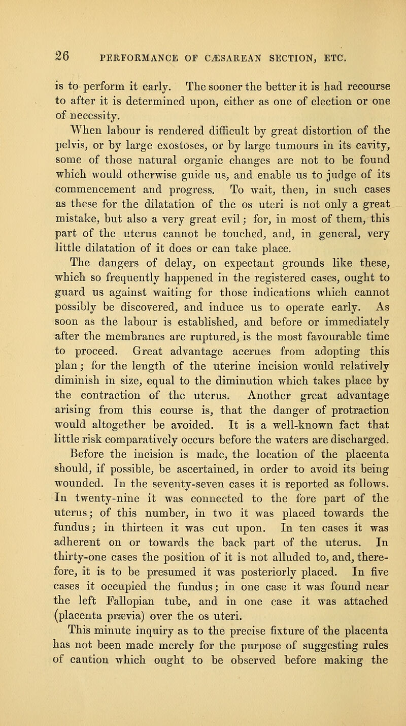 is to perform it early. The sooner the better it is had recourse to after it is determined upon, either as one of election or one of necessity. When labour is rendered difl&cult by great distortion of the pelvis, or by large exostoses, or by large tumours in its cavity, some of those natural organic changes are not to be found which would otherwise guide us, and enable us to judge of its commencement and progress. To wait, then, in such cases as these for the dilatation of the os uteri is not only a great mistake, but also a very great evil; for, in most of them, this part of the uterus cannot be touched, and, in general, very little dilatation of it does or can take place. The dangers of delay, on expectant grounds like these, which so frequently happened in the registered cases, ought to guard us against waiting for those indications which cannot possibly be discovered, and induce us to operate early. As soon as the labour is established, and before or immediately after the membranes are ruptured, is the most favourable time to proceed. Great advantage accrues from adopting this plan; for the length of the uterine incision would relatively diminish in size, equal to the diminution which takes place by the contraction of the uterus. Another great advantage arising from this course is, that the danger of protraction would altogether be avoided. It is a well-known fact that little risk comparatively occurs before the waters are discharged. Before the incision is made, the location of the placenta should, if possible, be ascertained, in order to avoid its being wounded. In the seventy-seven cases it is reported as follows. In twenty-nine it was connected to the fore part of the uterus; of this number, in two it was placed towards the fundus; in thirteen it was cut upon. In ten cases it was adherent on or towards the back part of the uterus. In thirty-one cases the position of it is not alluded to, and, there- fore, it is to be presumed it was posteriorly placed. In five cases it occupied the fundus; in one case it was found near the left Fallopian tube, and in one case it was attached (placenta prsevia) over the os uteri. This minute inquiry as to the precise fixture of the placenta has not been made merely for the purpose of suggesting rules of caution which ought to be observed before making the