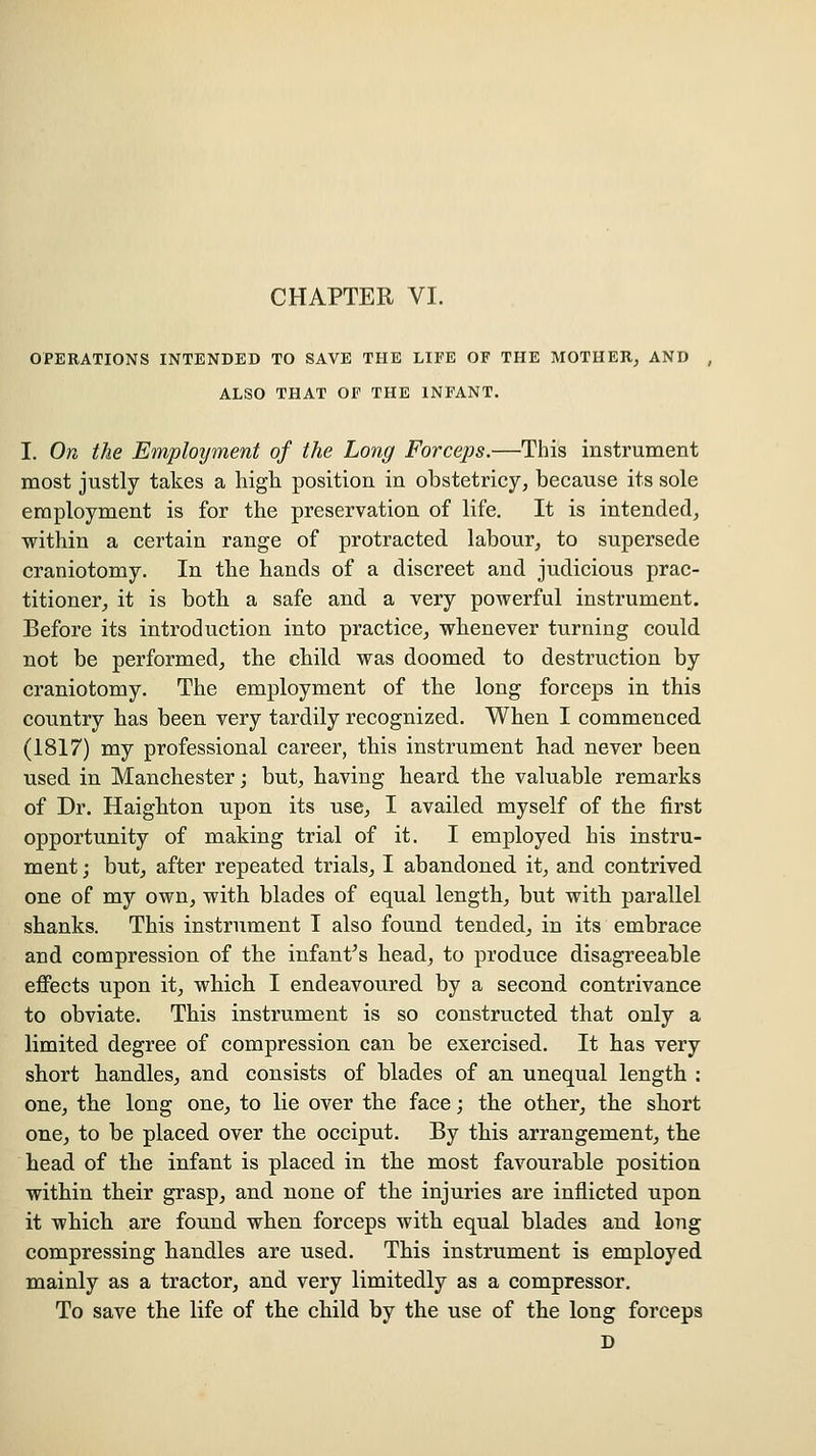 OPERATIONS INTENDED TO SAVE THE LIFE OF THE MOTHER^ AND , ALSO THAT OF THE INFANT. I. On the Employment of the Long Forceps.—This instrument most justly takes a high position in obstetricy, because its sole employment is for the preservation of life. It is intended^ within a certain range of protracted labour, to supersede craniotomy. In the hands of a discreet and judicious prac- titioner, it is both a safe and a very powerful instrument. Before its introduction into practice, whenever turning could not be performed, the child was doomed to destruction by craniotomy. The employment of the long forceps in this country has been very tardily recognized. When I commenced (1817) my professional career, this instrument had never been used in Manchester; but, having heard the valuable remarks of Dr. Haighton upon its use, I availed myself of the first opportunity of making trial of it. I employed his instru- ment ; but, after repeated trials, I abandoned it, and contrived one of my own, with blades of equal length, but with parallel shanks. This instrument I also found tended, in its embrace and compression of the infantas head, to produce disagreeable eflPects upon it, which I endeavoured by a second contrivance to obviate. This instrument is so constructed that only a limited degree of compression can be exercised. It has very short handles, and consists of blades of an unequal length ; one, the long one, to lie over the face; the other, the short one, to be placed over the occiput. By this arrangement, the head of the infant is placed in the most favourable position within their grasp, and none of the injuries are inflicted upon it which are found when forceps with equal blades and long compressing handles are used. This instrument is employed mainly as a tractor, and very limitedly as a compressor. To save the life of the child by the use of the long forceps D