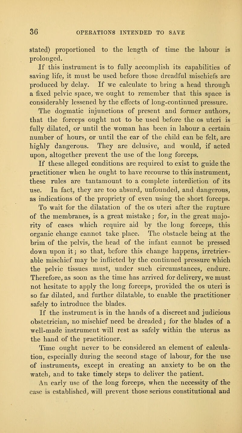 stated) proportioned to the length of time the labour is prolonged. If this instrument is to fully accomplish its capabilities of saving life, it must be used before those dreadful mischiefs are produced by delay. If we calculate to bring a head through a fixed pelvic space, we ought to remember that this space is considerably lessened by the eflPects of long-continued pressure. The dogmatic injunctions of present and former authors, that the forceps ought not to be used before the os uteri is fully dilated, or until the woman has been in labour a certain number of hours, or until the ear of the child can be felt, are highly dangerous. They are delusive, and would, if acted upon, altogether prevent the use of the long forceps. If these alleged conditions are required to exist to guide the practitioner when he ought to have recourse to this instrument, these rules are tantamount to a complete interdiction of its use. In fact, they are too absurd, unfounded, and dangerous, as indications of the propriety of even using the short forceps. To wait for the dilatation of the os uteri after the rupture of the membranes, is a great mistake; for, in the great majo- rity of cases which require aid by the long forceps, this organic change cannot take place. The obstacle being at the brim of the pelvis, the head of the infant cannot be pressed down upon it; so that, before this change happens, irretriev- able mischief may be inflicted by the continued pressure which the pelvic tissues must, under such circumstances, endure. Therefore, as soon as the time has arrived for delivery, we must not hesitate to apply the long forceps, provided the os uteri is so far dilated, and further dilatable, to enable the practitioner safely to introduce the blades. If the instrument is in the hands of a discreet and judicious obstetrician, no mischief need be dreaded; for the blades of a well-made instrument will rest as safely within the uterus as the hand of the practitioner. Time ought never to be considered an element of calcula- tion, especially during the second stage of labour, for the use of instruments, except in creating an anxiety to be on the watch, and to take timely steps to deliver the patient. An early use of the long forceps, when the necessity of the case is established, will prevent those serious constitutional and