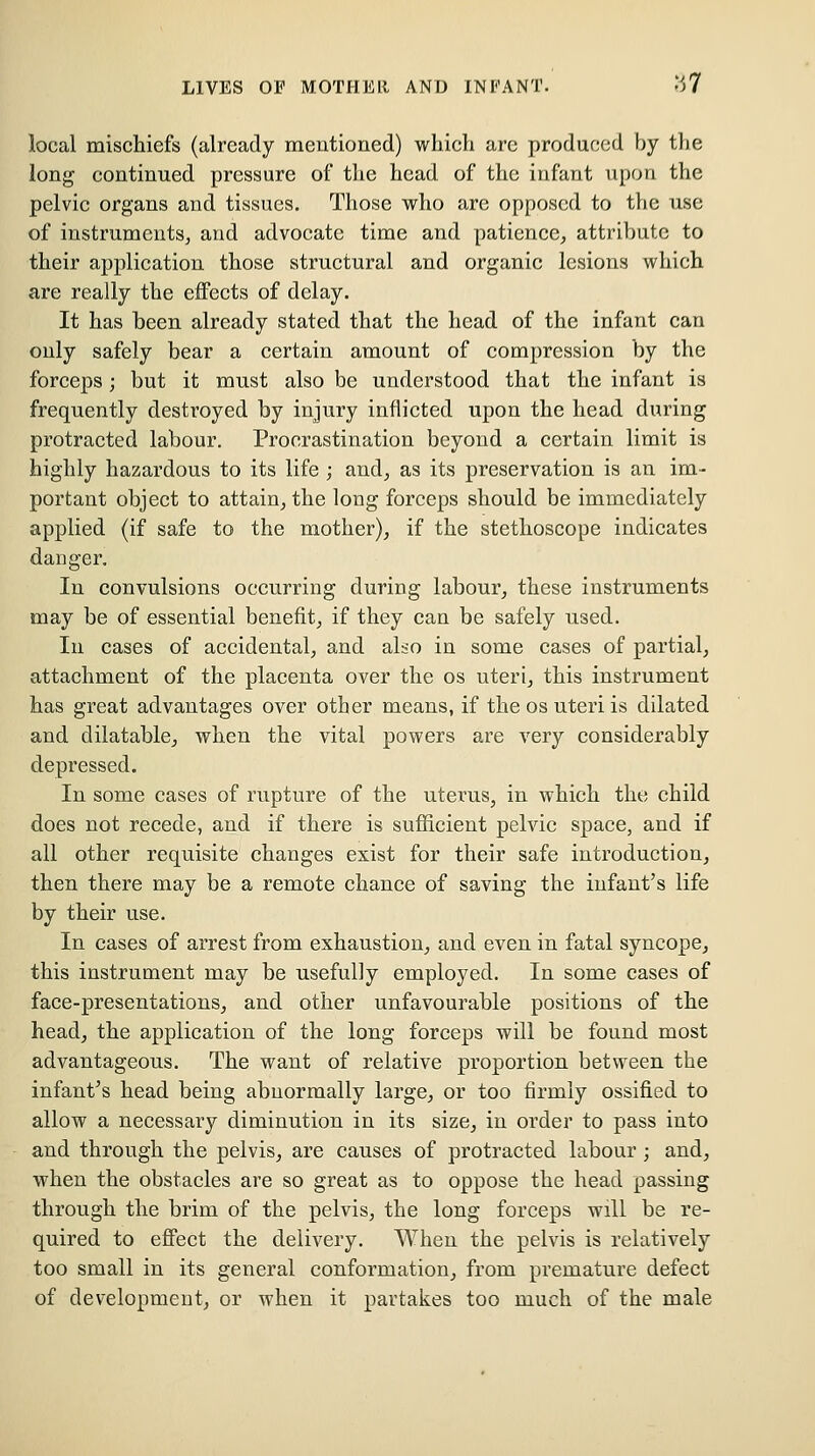 local mischiefs (already mentioned) which are produced by the long continued pressure of the head of the infant upon the pelvic organs and tissues. Those who are opposed to the use of instruments^ and advocate time and patience, attribute to their application those structural and organic lesions which are really the effects of delay. It has been already stated that the head of the infant can only safely bear a certain amount of compression by the forceps ; but it must also be understood that the infant is frequently destroyed by injury inflicted upon the head during protracted labour. Procrastination beyond a certain limit is highly hazardous to its life ; and, as its preservation is an im- portant object to attain, the long forceps should be immediately applied (if safe to the mother), if the stethoscope indicates danger. In convulsions occurring during labour, these instruments may be of essential benefit, if they can be safely used. In cases of accidental, and also in some cases of partial, attachment of the placenta over the os uteri, this instrument has great advantages over other means, if the os uteri is dilated and dilatable, when the vital powers are very considerably depressed. In some cases of rupture of the uterus, in which the child does not recede, and if there is sufficient pelvic space, and if all other requisite changes exist for their safe introduction, then there may be a remote chance of saving the infant's life by their use. In cases of arrest from exhaustion, and even in fatal syncope, this instrument may be usefully employed. In some cases of face-presentations, and other unfavourable positions of the head, the application of the long forceps will be found most advantageous. The want of relative proportion between the infant's head being abnormally large, or too firmly ossified to allow a necessary diminution in its size, in order to pass into and through the pelvis, are causes of protracted labour; and, when the obstacles are so great as to oppose the head passing through the brim of the pelvis, the long forceps will be re- quired to eJ3Fect the delivery. When the pelvis is relatively too small in its general conformation, from premature defect of development, or when it partakes too much of the male